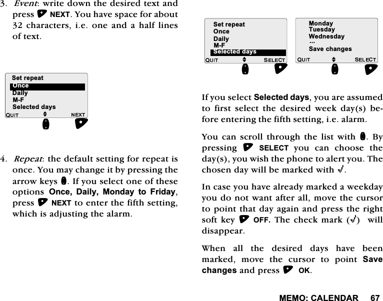 0(02&amp;$/(1'$5(YHQWZULWHGRZQWKHGHVLUHGWH[WDQGSUHVV1(;7<RXKDYHVSDFHIRUDERXWFKDUDFWHUVLHRQH DQG DKDOI OLQHVRIWH[W5HSHDWWKHGHIDXOWVHWWLQJIRUUHSHDWLVRQFH<RXPD\FKDQJHLWE\SUHVVLQJWKHDUURZNH\VQ,I\RXVHOHFWRQHRIWKHVHRSWLRQV 2QFH 'DLO\ 0RQGD\ WR )ULGD\SUHVV1(;7WRHQWHUWKHILIWKVHWWLQJZKLFKLVDGMXVWLQJWKHDODUP,I\RXVHOHFW6HOHFWHGGD\V\RXDUHDVVXPHGWR ILUVW VHOHFW WKH GHVLUHG ZHHN GD\V EHIRUHHQWHULQJWKHILIWKVHWWLQJLHDODUP<RX FDQ VFUROO WKURXJK WKH OLVWZLWK Q%\SUHVVLQJ 6(/(&amp;7\RX FDQ FKRRVH WKHGD\V\RXZLVKWKHSKRQHWRDOHUW\RX7KHFKRVHQGD\ZLOOEHPDUNHGZLWK,,QFDVH\RXKDYHDOUHDG\PDUNHGDZHHNGD\\RXGRQRWZDQWDIWHUDOOPRYHWKHFXUVRUWRSRLQWWKDWGD\DJDLQDQGSUHVVWKHULJKWVRIWNH\2))7KHFKHFNPDUN,ZLOOGLVDSSHDU:KHQ DOO WKH GHVLUHG GD\V KDYH EHHQPDUNHG PRYH WKH FXUVRU WR SRLQW 6DYHFKDQJHVDQGSUHVV2.'DLO\0)MQ2QFH6HWUHSHDW6HOHFWHGGD\V'DLO\0)6HWUHSHDWMQ6HOHFWHGGD\V2QFH0RQGD\7XHVGD\:HGQHVGD\6DYHFKDQJHVMQ