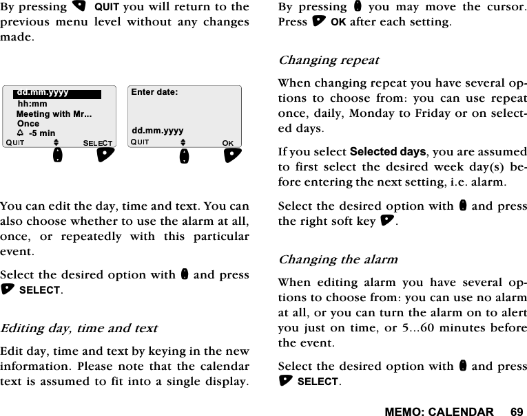 0(02&amp;$/(1'$5%\SUHVVLQJ48,7\RXZLOOUHWXUQWRWKHSUHYLRXV PHQX OHYHO ZLWKRXW DQ\ FKDQJHVPDGH<RXFDQHGLWWKHGD\WLPHDQGWH[W<RXFDQDOVRFKRRVHZKHWKHUWRXVHWKHDODUPDWDOORQFH RU UHSHDWHGO\ ZLWK WKLV SDUWLFXODUHYHQW6HOHFWWKHGHVLUHGRSWLRQZLWKQDQGSUHVV6(/(&amp;7(GLWLQJGD\WLPHDQGWH[W(GLWGD\WLPHDQGWH[WE\NH\LQJLQWKHQHZLQIRUPDWLRQ3OHDVHQRWH WKDWWKH FDOHQGDUWH[WLVDVVXPHGWRILWLQWRDVLQJOHGLVSOD\%\ SUHVVLQJ Q\RXPD\PRYHWKHFXUVRU3UHVV2.DIWHUHDFKVHWWLQJ&amp;KDQJLQJUHSHDW:KHQFKDQJLQJUHSHDW\RXKDYHVHYHUDORSWLRQV WR FKRRVH IURP \RX FDQ XVH UHSHDWRQFHGDLO\0RQGD\WR)ULGD\RURQVHOHFWHGGD\V,I\RXVHOHFW6HOHFWHGGD\V\RXDUHDVVXPHGWR ILUVW VHOHFW WKH GHVLUHG ZHHN GD\V EHIRUHHQWHULQJWKHQH[WVHWWLQJLHDODUP6HOHFWWKHGHVLUHGRSWLRQZLWKQDQGSUHVVWKHULJKWVRIWNH\&amp;KDQJLQJWKHDODUP:KHQHGLWLQJDODUP\RXKDYHVHYHUDORSWLRQVWRFKRRVHIURP\RXFDQXVHQRDODUPDWDOORU\RXFDQWXUQWKHDODUPRQWRDOHUW\RXMXVWRQWLPHRUPLQXWHVEHIRUHWKHHYHQW6HOHFWWKHGHVLUHGRSWLRQZLWKQDQGSUHVV6(/(&amp;7M(QWHUGDWHGGPP\\\\KKPP0HHWLQJZLWK0UM2QFHQGGPP\\\\QZPLQ