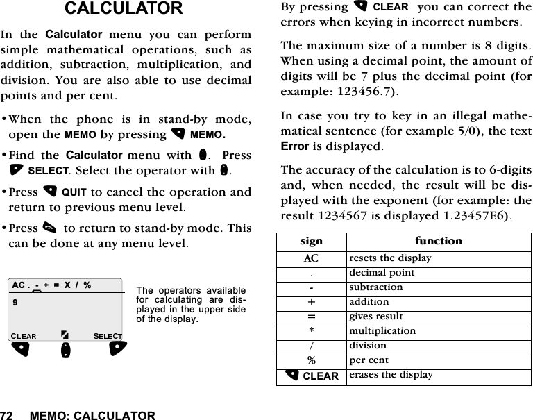0(02&amp;$/&amp;8/$725&amp;$/&amp;8/$725,Q WKH &amp;DOFXODWRU PHQX \RX FDQ SHUIRUPVLPSOH PDWKHPDWLFDO RSHUDWLRQV VXFK DVDGGLWLRQ VXEWUDFWLRQ PXOWLSOLFDWLRQ DQGGLYLVLRQ <RX DUH DOVR DEOH WR XVH GHFLPDOSRLQWVDQGSHUFHQW:KHQ WKH SKRQH LV LQ VWDQGE\ PRGHRSHQWKH0(02E\SUHVVLQJ0(02)LQG WKH &amp;DOFXODWRUPHQX ZLWK Q3UHVV6(/(&amp;76HOHFWWKHRSHUDWRUZLWKQ3UHVV48,7WRFDQFHOWKHRSHUDWLRQDQGUHWXUQWRSUHYLRXVPHQXOHYHO3UHVVFWRUHWXUQWRVWDQGE\PRGH7KLVFDQEHGRQHDWDQ\PHQXOHYHO%\SUHVVLQJ&amp;/($5\RXFDQFRUUHFWWKHHUURUVZKHQNH\LQJLQLQFRUUHFWQXPEHUV7KHPD[LPXPVL]HRIDQXPEHULVGLJLWV:KHQXVLQJDGHFLPDOSRLQWWKHDPRXQWRIGLJLWVZLOOEHSOXVWKHGHFLPDOSRLQWIRUH[DPSOH,QFDVH\RXWU\WRNH\LQDQLOOHJDOPDWKHPDWLFDOVHQWHQFHIRUH[DPSOHWKHWH[W(UURULVGLVSOD\HG7KHDFFXUDF\RIWKHFDOFXODWLRQLVWRGLJLWVDQG ZKHQ QHHGHG WKH UHVXOW ZLOO EH GLVSOD\HGZLWKWKHH[SRQHQWIRUH[DPSOHWKHUHVXOWLVGLVSOD\HG($&amp; ;Q+7KH RSHUDWRUV DYDLODEOHIRU FDOFXODWLQJ DUH GLVSOD\HGLQWKHXSSHUVLGHRIWKHGLVSOD\VLJQ IXQFWLRQ$&amp; UHVHWVWKHGLVSOD\GHFLPDOSRLQWVXEWUDFWLRQDGGLWLRQ JLYHVUHVXOWPXOWLSOLFDWLRQGLYLVLRQSHUFHQW&amp;/($5HUDVHVWKHGLVSOD\ 