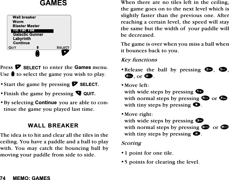 0(02*$0(6*$0(63UHVV6(/(&amp;7WRHQWHUWKH*DPHVPHQX8VHQWRVHOHFWWKHJDPH\RXZLVKWRSOD\6WDUWWKHJDPHE\SUHVVLQJ6(/(&amp;7)LQLVKWKHJDPHE\SUHVVLQJ48,7%\VHOHFWLQJ&amp;RQWLQXH\RXDUHDEOHWRFRQWLQXHWKHJDPH\RXSOD\HGODVWWLPH:$//%5($.(57KHLGHDLVWRKLWDQGFOHDUDOOWKHWLOHVLQWKHFHLOLQJ<RXKDYHDSDGGOHDQGDEDOOWRSOD\ZLWK <RX PD\ FDWFK WKH ERXQFLQJ EDOO E\PRYLQJ\RXUSDGGOHIURPVLGHWRVLGH:KHQWKHUHDUHQRWLOHVOHIWLQWKHFHLOLQJWKHJDPHJRHVRQWRWKHQH[WOHYHOZKLFKLVVOLJKWO\IDVWHUWKDQWKHSUHYLRXVRQH$IWHUUHDFKLQJDFHUWDLQOHYHOWKHVSHHGZLOOVWD\WKHVDPHEXWWKHZLGWKRI\RXUSDGGOHZLOOEHGHFUHDVHG7KHJDPHLVRYHUZKHQ\RXPLVVDEDOOZKHQLWERXQFHVEDFNWR\RX.H\IXQFWLRQV5HOHDVH WKH EDOO E\ SUHVVLQJ  RU0RYHOHIWZLWKZLGHVWHSVE\SUHVVLQJZLWKQRUPDOVWHSVE\SUHVVLQJRUZLWKWLQ\VWHSVE\SUHVVLQJ0RYHULJKWZLWKZLGHVWHSVE\SUHVVLQJZLWKQRUPDOVWHSVE\SUHVVLQJRUZLWKWLQ\VWHSVE\SUHVVLQJd6FRULQJSRLQWIRURQHWLOHSRLQWVIRUFOHDULQJWKHOHYHO*DODFWLF*XQQHU/DE\ULQWKMQ7LF7DF7RH&amp;RQWLQXH:DOOEUHDNHU:RUP%ODVWHU0DVWHU