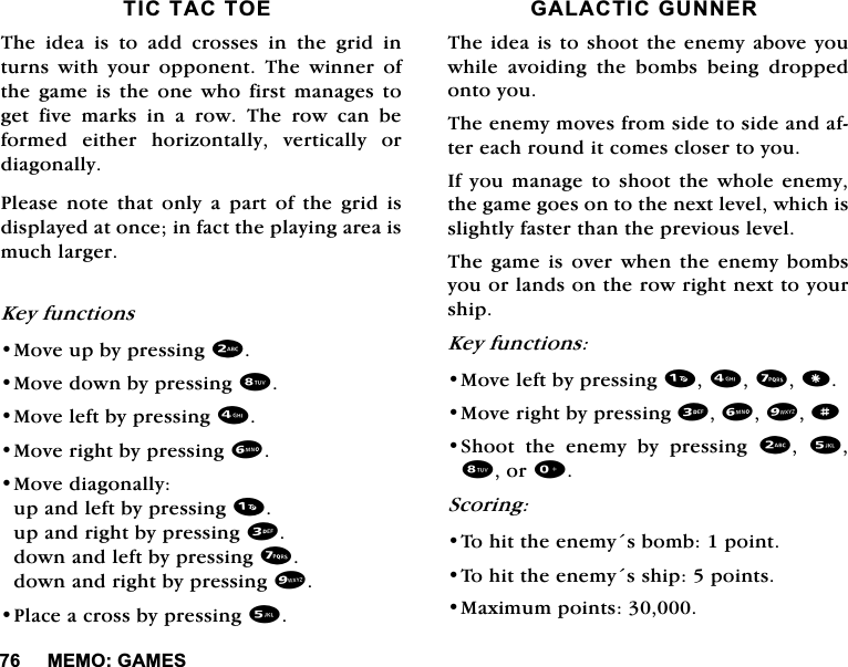 0(02*$0(67,&amp;7$&amp;72(7KHLGHDLVWRDGGFURVVHVLQWKHJULGLQWXUQV ZLWK \RXU RSSRQHQW 7KH ZLQQHU RIWKH JDPH LV WKH RQH ZKR ILUVW PDQDJHV WRJHWILYHPDUNVLQDURZ7KHURZFDQEHIRUPHG HLWKHU KRUL]RQWDOO\ YHUWLFDOO\ RUGLDJRQDOO\3OHDVH QRWH WKDW RQO\ D SDUW RI WKH JULG LVGLVSOD\HGDWRQFHLQIDFWWKHSOD\LQJDUHDLVPXFKODUJHU.H\IXQFWLRQV0RYHXSE\SUHVVLQJ0RYHGRZQE\SUHVVLQJ0RYHOHIWE\SUHVVLQJ0RYHULJKWE\SUHVVLQJ0RYHGLDJRQDOO\XSDQGOHIWE\SUHVVLQJXSDQGULJKWE\SUHVVLQJGRZQDQGOHIWE\SUHVVLQJGRZQDQGULJKWE\SUHVVLQJ3ODFHDFURVVE\SUHVVLQJ*$/$&amp;7,&amp;*811(57KHLGHDLVWRVKRRWWKHHQHP\DERYH\RXZKLOHDYRLGLQJWKHERPEVEHLQJGURSSHGRQWR\RX7KHHQHP\PRYHVIURPVLGHWRVLGHDQGDIWHUHDFKURXQGLWFRPHVFORVHUWR\RX,I\RXPDQDJHWRVKRRWWKHZKROHHQHP\WKHJDPHJRHVRQWRWKHQH[WOHYHOZKLFKLVVOLJKWO\IDVWHUWKDQWKHSUHYLRXVOHYHO7KH JDPH LV RYHU ZKHQ WKH HQHP\ ERPEV\RXRUODQGVRQWKHURZULJKWQH[WWR\RXUVKLS.H\IXQFWLRQV0RYHOHIWE\SUHVVLQJ0RYHULJKWE\SUHVVLQJd6KRRW WKH HQHP\ E\ SUHVVLQJ  RU6FRULQJ7RKLWWKHHQHP\VERPESRLQW7RKLWWKHHQHP\VVKLSSRLQWV0D[LPXPSRLQWV