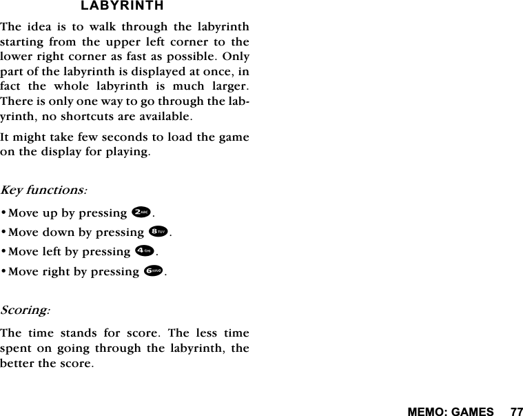 0(02*$0(6/$%<5,17+7KH LGHD LV WR ZDON WKURXJK WKH ODE\ULQWKVWDUWLQJ IURP WKH XSSHU OHIW FRUQHU WR WKHORZHUULJKWFRUQHUDVIDVWDVSRVVLEOH2QO\SDUWRIWKHODE\ULQWKLVGLVSOD\HGDWRQFHLQIDFWWKHZKROHODE\ULQWKLVPXFKODUJHU7KHUHLVRQO\RQHZD\WRJRWKURXJKWKHODE\ULQWKQRVKRUWFXWVDUHDYDLODEOH,WPLJKWWDNHIHZVHFRQGVWRORDGWKHJDPHRQWKHGLVSOD\IRUSOD\LQJ.H\IXQFWLRQV0RYHXSE\SUHVVLQJ0RYHGRZQE\SUHVVLQJ0RYHOHIWE\SUHVVLQJ0RYHULJKWE\SUHVVLQJ6FRULQJ7KH WLPH VWDQGV IRU VFRUH 7KH OHVV WLPHVSHQWRQJRLQJWKURXJKWKHODE\ULQWKWKHEHWWHUWKHVFRUH