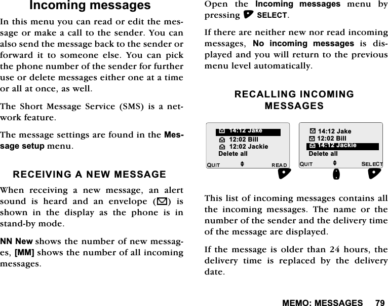 0(020(66$*(6,QFRPLQJPHVVDJHV,QWKLVPHQX\RXFDQUHDGRUHGLWWKHPHVVDJHRUPDNHDFDOOWRWKHVHQGHU<RXFDQDOVRVHQGWKHPHVVDJHEDFNWRWKHVHQGHURUIRUZDUGLWWRVRPHRQHHOVH<RXFDQSLFNWKHSKRQHQXPEHURIWKHVHQGHUIRUIXUWKHUXVHRUGHOHWHPHVVDJHVHLWKHURQHDWDWLPHRUDOODWRQFHDVZHOO7KH6KRUW 0HVVDJH 6HUYLFH606 LV DQHWZRUNIHDWXUH7KHPHVVDJHVHWWLQJVDUHIRXQGLQWKH0HVVDJHVHWXSPHQX5(&amp;(,9,1*$1(:0(66$*(:KHQUHFHLYLQJDQHZPHVVDJHDQDOHUWVRXQG LV KHDUG DQG DQ HQYHORSH V LVVKRZQLQWKHGLVSOD\DVWKHSKRQHLVLQVWDQGE\PRGH111HZVKRZVWKHQXPEHURIQHZPHVVDJHV>00@VKRZVWKHQXPEHURIDOOLQFRPLQJPHVVDJHV2SHQ WKH ,QFRPLQJ PHVVDJHVPHQXE\SUHVVLQJ6(/(&amp;7,IWKHUHDUHQHLWKHUQHZQRUUHDGLQFRPLQJPHVVDJHV 1R LQFRPLQJ PHVVDJHV LV GLVSOD\HGDQG\RXZLOOUHWXUQWRWKHSUHYLRXVPHQXOHYHODXWRPDWLFDOO\5(&amp;$//,1*,1&amp;20,1*0(66$*(67KLVOLVWRILQFRPLQJPHVVDJHVFRQWDLQVDOOWKHLQFRPLQJPHVVDJHV7KHQDPHRUWKHQXPEHURIWKHVHQGHUDQGWKHGHOLYHU\WLPHRIWKHPHVVDJHDUHGLVSOD\HG,IWKHPHVVDJHLVROGHUWKDQKRXUVWKHGHOLYHU\WLPHLVUHSODFHGE\WKHGHOLYHU\GDWHM^%LOO^-DFNLHM"-DNH%%LOOQ'HOHWHDOO 'HOHWHDOO%-DNH^-DFNLH