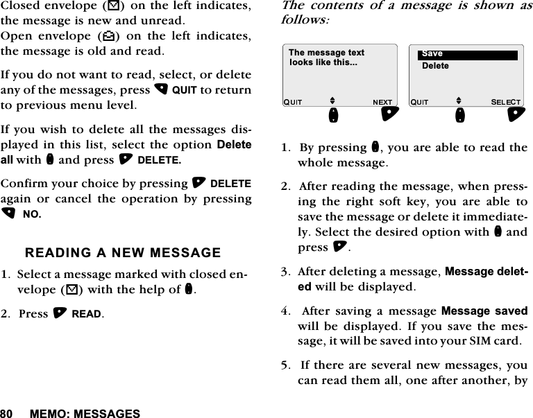 0(020(66$*(6&amp;ORVHGHQYHORSH%RQWKHOHIWLQGLFDWHVWKHPHVVDJHLVQHZDQGXQUHDG2SHQ HQYHORSH ^RQWKHOHIWLQGLFDWHVWKHPHVVDJHLVROGDQGUHDG,I\RXGRQRWZDQWWRUHDGVHOHFWRUGHOHWHDQ\RIWKHPHVVDJHVSUHVV48,7WRUHWXUQWRSUHYLRXVPHQXOHYHO,I\RXZLVKWRGHOHWH DOO WKH PHVVDJHVGLVSOD\HGLQWKLVOLVWVHOHFWWKHRSWLRQ'HOHWHDOOZLWKQDQGSUHVV'(/(7(&amp;RQILUP\RXUFKRLFHE\SUHVVLQJ'(/(7(DJDLQ RU FDQFHO WKH RSHUDWLRQ E\ SUHVVLQJ125($',1*$1(:0(66$*(6HOHFWDPHVVDJHPDUNHGZLWKFORVHGHQYHORSH%ZLWKWKHKHOSRIQ3UHVV5($'7KH FRQWHQWV RI D PHVVDJH LV VKRZQ DVIROORZV%\SUHVVLQJQ\RXDUHDEOHWRUHDGWKHZKROHPHVVDJH$IWHUUHDGLQJWKHPHVVDJHZKHQSUHVVLQJ WKH ULJKW VRIW NH\ \RX DUH DEOH WRVDYHWKHPHVVDJHRUGHOHWHLWLPPHGLDWHO\6HOHFWWKHGHVLUHGRSWLRQZLWKQDQGSUHVV$IWHUGHOHWLQJDPHVVDJH0HVVDJHGHOHWHGZLOOEHGLVSOD\HG  $IWHU VDYLQJ D PHVVDJH0HVVDJH VDYHGZLOOEH GLVSOD\HG ,I \RXVDYH WKH PHVVDJ H LWZ LOOE H VDY H GLQ W R\R X U6,0 F DUG  ,IWKHUHDUHVHYHUDOQHZPHVVDJHV\RXFDQUHDGWKHPDOORQHDIWHUDQRWKHUE\M7KHPHVVDJHWH[WORRNVOLNHWKLVQM'HOHWH6DYHQ