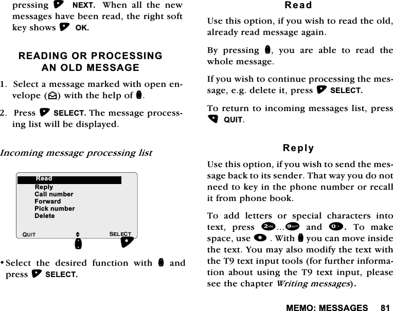 0(020(66$*(6SUHVVLQJ  1(;7  :KHQDOOWKHQHZPHVVDJHVKDYHEHHQUHDGWKHULJKWVRIWNH\VKRZV2.5($',1*25352&amp;(66,1*$12/'0(66$*(6HOHFWDPHVVDJHPDUNHGZLWKRSHQHQYHORSH^ZLWKWKHKHOSRIQ3UHVV6(/(&amp;77KHPHVVDJHSURFHVVLQJOLVWZLOOEHGLVSOD\HG,QFRPLQJPHVVDJHSURFHVVLQJOLVW6HOHFW WKH GHVLUHG IXQFWLRQ ZLWK QDQGSUHVV6(/(&amp;75HDG8VHWKLVRSWLRQLI\RXZLVKWRUHDGWKHROGDOUHDG\UHDGPHVVDJHDJDLQ%\ SUHVVLQJ Q \RX DUH DEOH WR UHDG WKHZKROHPHVVDJH,I\RXZLVKWRFRQWLQXHSURFHVVLQJWKHPHVVDJHHJGHOHWHLWSUHVV6(/(&amp;77RUHWXUQWRLQFRPLQJPHVVDJHVOLVWSUHVV48,75HSO\8VHWKLVRSWLRQLI\RXZLVKWRVHQGWKHPHVVDJHEDFNWRLWVVHQGHU7KDWZD\\RXGRQRWQHHGWRNH\LQWKHSKRQHQXPEHURUUHFDOOLWIURPSKRQHERRN7RDGGOHWWHUVRUVSHFLDOFKDUDFWHUVLQWRWH[W SUHVV DQG 7R PDNHVSDFHXVH:LWKQ\RXFDQPRYHLQVLGHWKHWH[W<RXPD\DOVRPRGLI\WKHWH[WZLWKWKH7WH[WLQSXWWRROVIRUIXUWKHULQIRUPDWLRQDERXWXVLQJWKH7WH[WLQSXWSOHDVHVHHWKHFKDSWHU:ULWLQJPHVVDJHVM5HSO\&amp;DOOQXPEHU)RUZDUG3LFNQXPEHU'HOHWHQ5HDG