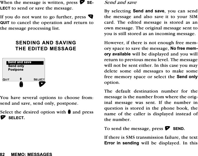 0(020(66$*(6:KHQWKHPHVVDJHLVZULWWHQSUHVV6(/(&amp;7WRVHQGRUVDYHWKHPHVVDJH,I\RXGRQRWZDQWWRJRIXUWKHUSUHVV48,7WRFDQFHOWKHRSHUDWLRQDQGUHWXUQWRWKHPHVVDJHSURFHVVLQJOLVW6(1',1*$1'6$9,1*7+((',7('0(66$*(<RX KDYH VHYHUDO RSWLRQV WR FKRRVH IURPVHQGDQGVDYHVHQGRQO\SRVWSRQH6HOHFWWKHGHVLUHGRSWLRQZLWKQDQGSUHVV6(/(&amp;76HQGDQGVDYH%\ VHOHFWLQJ 6HQGDQGVDYH \RX FDQ VHQGWKH PHVVDJH DQG DOVR VDYHLW WR \RXU 6,0FDUG 7KH HGLWHG PHVVDJH LV VWRUHG DV DQRZQPHVVDJH7KHRULJLQDOPHVVDJHVHQWWR\RXLVVWLOOVWRUHGDVDQLQFRPLQJPHVVDJH+RZHYHULIWKHUHLVQRWHQRXJKIUHHPHPRU\VSDFHWRVDYHWKHPHVVDJH1RIUHHPHPRU\DYDLODEOHZLOOEHGLVSOD\HGDQG\RXZLOOUHWXUQWRSUHYLRXVPHQXOHYHO7KHPHVVDJHZLOOQRWEHVHQWHLWKHU,QWKLVFDVH\RXPD\GHOHWH VRPH ROG PHVVDJHV WR PDNH VRPHIUHHPHPRU\VSDFHRUVHOHFWWKH6HQGRQO\RSWLRQ7KH GHIDXOW GHVWLQDWLRQ QXPEHU IRU WKHPHVVDJHLVWKHQXPEHUIURPZKHUHWKHRULJLQDOPHVVDJHZDVVHQW,IWKHQXPEHULQTXHVWLRQLVVWRUHGLQWKHSKRQH ERRN WKHQDPH RI WKH FDOOHU LV GLVSOD\HG LQVWHDG RIWKHQXPEHU7RVHQGWKHPHVVDJHSUHVV6(1',IWKHUHLV606WUDQVPLVVLRQIDLOXUHWKHWH[W(UURU LQ VHQGLQJZLOOEHGLVSOD\HG,QWKLVM6HQGRQO\6HQGDQGVDYHQ3RVWSRQH