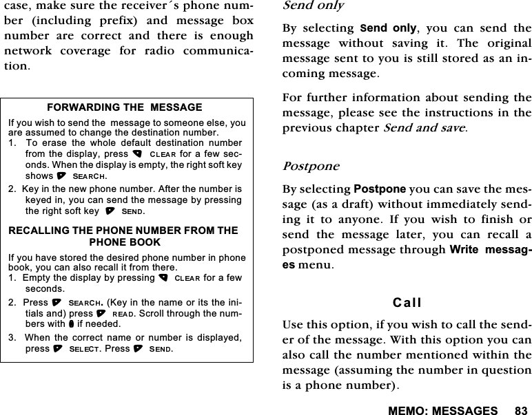 0(020(66$*(6FDVHPDNHVXUHWKHUHFHLYHUVSKRQHQXPEHULQFOXGLQJSUHIL[DQGPHVVDJHER[QXPEHUDUHFRUUHFWDQGWKHUHLVHQRXJKQHWZRUN FRYHUDJH IRU UDGLR FRPPXQLFDWLRQ6HQGRQO\%\ VHOHFWLQJ 6HQG RQO\ \RX FDQ VHQG WKHPHVVDJH ZLWKRXW VDYLQJ LW 7KH RULJLQDOPHVVDJHVHQWWR\RXLVVWLOOVWRUHGDVDQLQFRPLQJPHVVDJH)RUIXUWKHULQIRUPDWLRQDERXWVHQGLQJWKHPHVVDJHSOHDVHVHHWKHLQVWUXFWLRQVLQWKHSUHYLRXVFKDSWHU6HQGDQGVDYH3RVWSRQH%\VHOHFWLQJ3RVWSRQH\RXFDQVDYHWKHPHVVDJHDVDGUDIWZLWKRXWLPPHGLDWHO\VHQGLQJ LW WR DQ\RQH ,I \RX ZLVK WR ILQLVK RUVHQG WKH PHVVDJH ODWHU \RX FDQ UHFDOO DSRVWSRQHGPHVVDJHWKURXJK:ULWHPHVVDJHVPHQX&amp;DOO8VHWKLVRSWLRQLI\RXZLVKWRFDOOWKHVHQGHURIWKHPHVVDJH:LWKWKLVRSWLRQ\RXFDQDOVRFDOOWKHQXPEHUPHQWLRQHGZLWKLQWKHPHVVDJHDVVXPLQJWKHQXPEHULQTXHVWLRQLVDSKRQHQXPEHU)25:$5',1*7+(0(66$*(,I\RXZLVKWRVHQGWKHPHVVDJHWRVRPHRQHHOVH\RXDUHDVVXPHGWRFKDQJHWKHGHVWLQDWLRQQXPEHU  7R HUDVH WKH ZKROH GHIDXOW GHVWLQDWLRQ QXPEHUIURPWKHGLVSOD\SUHVVIRUDIHZVHFRQGV:KHQWKHGLVSOD\LVHPSW\WKHULJKWVRIWNH\VKRZV.H\LQWKHQHZSKRQHQXPEHU$IWHUWKHQXPEHULVNH\HGLQ\RXFDQVHQGWKHPHVVDJHE\SUHVVLQJWKHULJKWVRIWNH\5(&amp;$//,1*7+(3+21(180%(5)5207+(3+21(%22.,I\RXKDYHVWRUHGWKHGHVLUHGSKRQHQXPEHULQSKRQHERRN\RXFDQDOVRUHFDOOLWIURPWKHUH(PSW\WKHGLVSOD\E\SUHVVLQJIRUDIHZVHFRQGV3UHVV.H\LQWKHQDPHRULWVWKHLQLWLDOVDQGSUHVV6FUROOWKURXJKWKHQXPEHUVZLWKQLIQHHGHG  :KHQ WKH FRUUHFW QDPH RU QXPEHU LV GLVSOD\HGSUHVV3UHVV