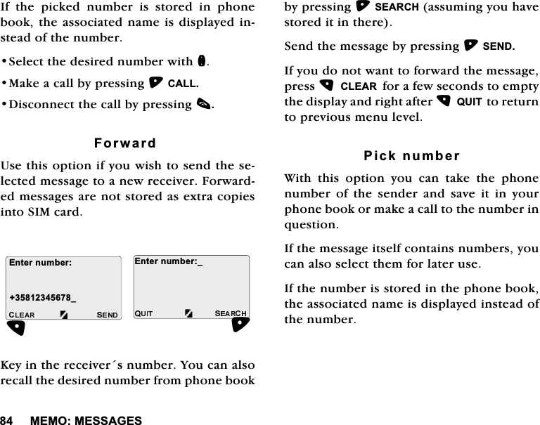 0(020(66$*(6,IWKHSLFNHGQXPEHULVVWRUHGLQSKRQHERRNWKHDVVRFLDWHGQDPHLVGLVSOD\HGLQVWHDGRIWKHQXPEHU6HOHFWWKHGHVLUHGQXPEHUZLWKQ0DNHDFDOOE\SUHVVLQJ&amp;$//'LVFRQQHFWWKHFDOOE\SUHVVLQJF)RUZDUG8VHWKLVRSWLRQLI\RXZLVKWRVHQGWKHVHOHFWHGPHVVDJHWRDQHZUHFHLYHU)RUZDUGHGPHVVDJHVDUHQRWVWRUHGDVH[WUDFRSLHVLQWR6,0FDUG.H\LQWKHUHFHLYHUVQXPEHU<RXFDQDOVRUHFDOOWKHGHVLUHGQXPEHUIURPSKRQHERRNE\SUHVVLQJ6($5&amp;+DVVXPLQJ\RXKDYHVWRUHGLWLQWKHUH6HQGWKHPHVVDJHE\SUHVVLQJ6(1',I\RXGRQRWZDQWWRIRUZDUGWKHPHVVDJHSUHVV&amp;/($5IRUDIHZVHFRQGVWRHPSW\WKHGLVSOD\DQGULJKWDIWHU48,7WRUHWXUQWRSUHYLRXVPHQXOHYHO3LFNQXPEHU:LWK WKLV RSWLRQ \RX FDQ WDNH WKH SKRQHQXPEHURIWKHVHQGHUDQGVDYHLWLQ\RXUSKRQHERRNRUPDNHDFDOOWRWKHQXPEHULQTXHVWLRQ,IWKHPHVVDJHLWVHOIFRQWDLQVQXPEHUV\RXFDQDOVRVHOHFWWKHPIRUODWHUXVH,IWKHQXPEHULVVWRUHGLQWKHSKRQHERRNWKHDVVRFLDWHGQDPHLVGLVSOD\HGLQVWHDGRIWKHQXPEHU(QWHUQXPEHUB(QWHUQXPEHUB