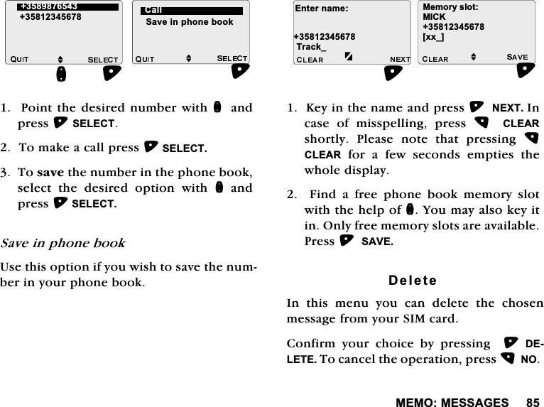 0(020(66$*(63RLQWWKHGHVLUHGQXPEHUZLWKQ DQGSUHVV6(/(&amp;77RPDNHDFDOOSUHVV6(/(&amp;77RVDYHWKHQXPEHULQWKHSKRQHERRNVHOHFWWKHGHVLUHGRSWLRQZLWKQDQGSUHVV6(/(&amp;76DYHLQSKRQHERRN8VHWKLVRSWLRQLI\RXZLVKWRVDYHWKHQXPEHULQ\RXUSKRQHERRN.H\LQWKHQDPHDQGSUHVV1(;7,QFDVH RI PLVVSHOOLQJ SUHVV  &amp;/($5VKRUWO\ 3OHDVH QRWH WKDW SUHVVLQJ &amp;/($5IRUDIHZVHFRQGVHPSWLHVWKHZKROHGLVSOD\)LQGDIUHHSKRQHERRNPHPRU\VORWZLWKWKHKHOSRIQ<RXPD\DOVRNH\LWLQ2QO\IUHHPHPRU\VORWVDUHDYDLODEOH3UHVV6$9('HOHWH,Q WKLV PHQX \RX FDQ GHOHWH WKH FKRVHQPHVVDJHIURP\RXU6,0FDUG&amp;RQILUP \RXU FKRLFH E\ SUHVVLQJ  '(/(7(7RFDQFHOWKHRSHUDWLRQSUHVV12MM 6DYHLQSKRQHERRNQ&amp;DOO(QWHUQDPH7UDFNB0HPRU\VORW0,&amp;.>[[B@M