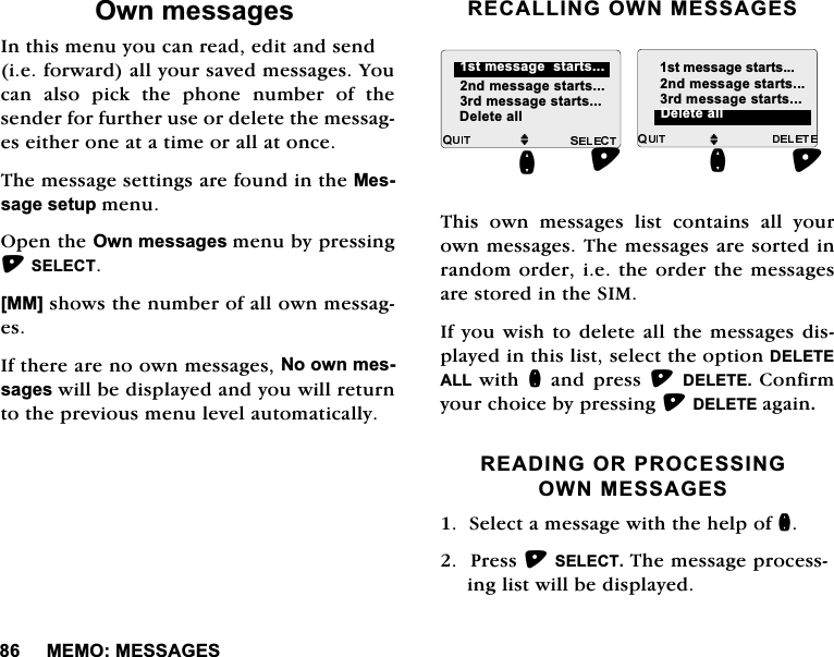 0(020(66$*(62ZQPHVVDJHV,QWKLVPHQX\RXFDQUHDGHGLWDQGVHQGLHIRUZDUGDOO\RXUVDYHGPHVVDJHV<RXFDQDOVRSLFNWKHSKRQHQXPEHURIWKHVHQGHUIRUIXUWKHUXVHRUGHOHWHWKHPHVVDJHVHLWKHURQHDWDWLPHRUDOODWRQFH7KHPHVVDJHVHWWLQJVDUHIRXQGLQWKH0HVVDJHVHWXSPHQX2SHQWKH2ZQPHVVDJHVPHQXE\SUHVVLQJ6(/(&amp;7>00@VKRZVWKHQXPEHURIDOORZQPHVVDJHV,IWKHUHDUHQRRZQPHVVDJHV1RRZQPHVVDJHVZLOOEHGLVSOD\HGDQG\RXZLOOUHWXUQWRWKHSUHYLRXVPHQXOHYHODXWRPDWLFDOO\5(&amp;$//,1*2:10(66$*(6 7KLV RZQ PHVVDJHV OLVW FRQWDLQV DOO \RXURZQPHVVDJHV7KHPHVVDJHVDUHVRUWHGLQUDQGRPRUGHULHWKHRUGHUWKHPHVVDJHVDUHVWRUHGLQWKH6,0,I\RXZLVKWRGHOHWHDOOWKHPHVVDJHVGLVSOD\HGLQWKLVOLVWVHOHFWWKHRSWLRQ'(/(7($// ZLWK QDQGSUHVV'(/(7( &amp;RQILUP\RXUFKRLFHE\SUHVVLQJ'(/(7(DJDLQ5($',1*25352&amp;(66,1*2:10(66$*(66HOHFWDPHVVDJHZLWKWKHKHOSRIQ3UHVV6(/(&amp;77KHPHVVDJHSURFHVVLQJOLVWZLOOEHGLVSOD\HGMQGPHVVDJHVWDUWVUGPHVVDJHVWDUWVMQGPHVVDJHVWDUWVUGPHVVDJHVWDUWVQ'HOHWHDOOVWPHVVDJHVWDUWV'HOHWHDOOVWPHVVDJHVWDUWVQ