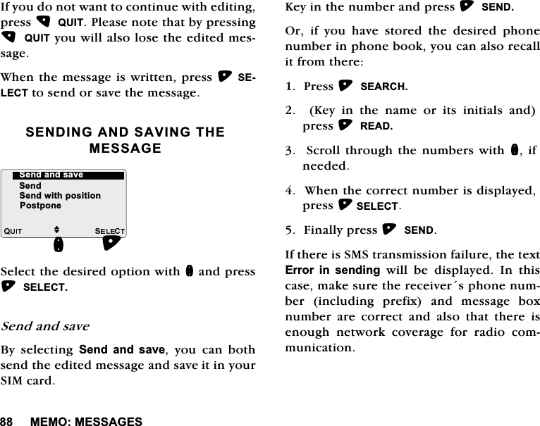 0(020(66$*(6,I\RXGRQRWZDQWWRFRQWLQXHZLWKHGLWLQJSUHVV48,73OHDVHQRWHWKDWE\SUHVVLQJ48,7\RXZLOODOVRORVHWKHHGLWHGPHVVDJH:KHQWKHPHVVDJHLVZULWWHQSUHVV6(/(&amp;7WRVHQGRUVDYHWKHPHVVDJH6(1',1*$1'6$9,1*7+(0(66$*(6HOHFWWKHGHVLUHGRSWLRQZLWKQDQGSUHVV6(/(&amp;76HQGDQGVDYH%\ VHOHFWLQJ 6HQG DQG VDYH \RX FDQ ERWKVHQGWKHHGLWHGPHVVDJHDQGVDYHLWLQ\RXU6,0FDUG.H\LQWKHQXPEHUDQGSUHVV6(1'2ULI\RXKDYHVWRUHGWKHGHVLUHGSKRQHQXPEHULQSKRQHERRN\RXFDQDOVRUHFDOOLWIURPWKHUH3UHVV6($5&amp;+.H\LQWKHQDPHRULWVLQLWLDOVDQGSUHVV5($'6FUROO WKURXJKWKH QXPEHUVZLWKQ LIQHHGHG:KHQWKHFRUUHFWQXPEHULVGLVSOD\HGSUHVV6(/(&amp;7)LQDOO\SUHVV6(1',IWKHUHLV606WUDQVPLVVLRQIDLOXUHWKHWH[W(UURU LQ VHQGLQJZLOOEHGLVSOD\HG,QWKLVFDVHPDNHVXUHWKHUHFHLYHUVSKRQHQXPEHULQFOXGLQJSUHIL[DQGPHVVDJHER[QXPEHU DUH FRUUHFW DQG DOVR WKDW WKHUH LVHQRXJK QHWZRUN FRYHUDJH IRU UDGLR FRPPXQLFDWLRQM6HQG6HQGZLWKSRVLWLRQQ6HQGDQGVDYH3RVWSRQH