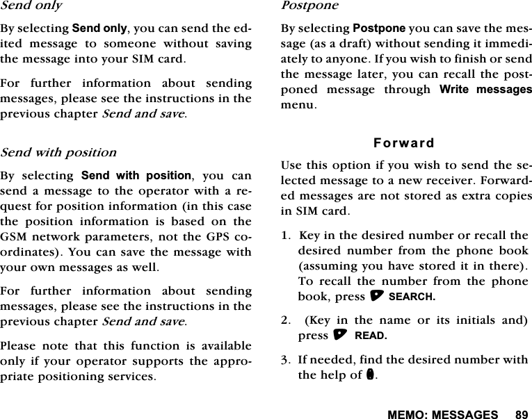 0(020(66$*(66HQGRQO\%\VHOHFWLQJ6HQGRQO\\RXFDQVHQGWKHHGLWHG PHVVDJH WR VRPHRQH ZLWKRXW VDYLQJWKHPHVVDJHLQWR\RXU6,0FDUG)RU IXUWKHU LQIRUPDWLRQ DERXW VHQGLQJPHVVDJHVSOHDVHVHHWKHLQVWUXFWLRQVLQWKHSUHYLRXVFKDSWHU6HQGDQGVDYH6HQGZLWKSRVLWLRQ%\ VHOHFWLQJ 6HQG ZLWK SRVLWLRQ \RX FDQVHQGD PHVVDJH WRWKHRSHUDWRUZLWKD UHTXHVWIRUSRVLWLRQLQIRUPDWLRQLQWKLVFDVHWKH SRVLWLRQ LQIRUPDWLRQ LV EDVHG RQ WKH*60QHWZRUNSDUDPHWHUVQRWWKH*36FRRUGLQDWHV<RXFDQVDYHWKHPHVVDJHZLWK\RXURZQPHVVDJHVDVZHOO)RU IXUWKHU LQIRUPDWLRQ DERXW VHQGLQJPHVVDJHVSOHDVHVHHWKHLQVWUXFWLRQVLQWKHSUHYLRXVFKDSWHU6HQGDQGVDYH3OHDVH QRWH WKDW WKLV IXQFWLRQ LV DYDLODEOHRQO\ LI \RXU RSHUDWRU VXSSRUWV WKH DSSURSULDWHSRVLWLRQLQJVHUYLFHV3RVWSRQH%\VHOHFWLQJ3RVWSRQH\RXFDQVDYHWKHPHVVDJHDVDGUDIWZLWKRXWVHQGLQJLWLPPHGLDWHO\WRDQ\RQH,I\RXZLVKWRILQLVKRUVHQGWKHPHVVDJHODWHU\RXFDQUHFDOOWKHSRVWSRQHG PHVVDJH WKURXJK :ULWH PHVVDJHVPHQX)RUZDUG8VHWKLVRSWLRQLI\RXZLVKWRVHQGWKHVHOHFWHGPHVVDJHWRDQHZUHFHLYHU)RUZDUGHGPHVVDJHVDUHQRWVWRUHGDVH[WUDFRSLHVLQ6,0FDUG.H\LQWKHGHVLUHGQXPEHURUUHFDOOWKHGHVLUHG QXPEHU IURP WKH SKRQH ERRNDVVXPLQJ\RXKDYHVWRUHGLWLQWKHUH7R UHFDOO WKH QXPEHU IURP WKH SKRQHERRNSUHVV6($5&amp;+.H\LQWKHQDPHRULWVLQLWLDOVDQGSUHVV5($',IQHHGHGILQGWKHGHVLUHGQXPEHUZLWKWKHKHOSRIQ