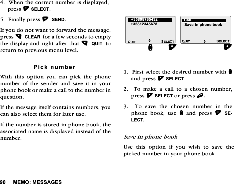 0(020(66$*(6:KHQWKHFRUUHFWQXPEHULVGLVSOD\HGSUHVV6(/(&amp;7)LQDOO\SUHVV6(1',I\RXGRQRWZDQWWRIRUZDUGWKHPHVVDJHSUHVV&amp;/($5IRUDIHZVHFRQGVWRHPSW\WKHGLVSOD\DQGULJKWDIWHUWKDW48,7WRUHWXUQWRSUHYLRXVPHQXOHYHO3LFNQXPEHU:LWK WKLV RSWLRQ \RX FDQ SLFN WKH SKRQHQXPEHURIWKHVHQGHUDQGVDYHLWLQ\RXUSKRQHERRNRUPDNHDFDOOWRWKHQXPEHULQTXHVWLRQ,IWKHPHVVDJHLWVHOIFRQWDLQVQXPEHUV\RXFDQDOVRVHOHFWWKHPIRUODWHUXVH,IWKHQXPEHULVVWRUHGLQSKRQHERRNWKHDVVRFLDWHGQDPHLVGLVSOD\HGLQVWHDGRIWKHQXPEHU)LUVWVHOHFWWKHGHVLUHGQXPEHUZLWKQDQGSUHVV6(/(&amp;77RPDNHDFDOOWRDFKRVHQQXPEHUSUHVV6(/(&amp;7RUSUHVVO7RVDYHWKHFKRVHQQXPEHULQWKHSKRQH ERRN XVH Q DQG SUHVV 6(/(&amp;76DYHLQSKRQHERRN8VH WKLV RSWLRQ LI \RX ZLVK WR VDYH WKHSLFNHGQXPEHULQ\RXUSKRQHERRNMMQ6DYHLQSKRQHERRN &amp;DOO