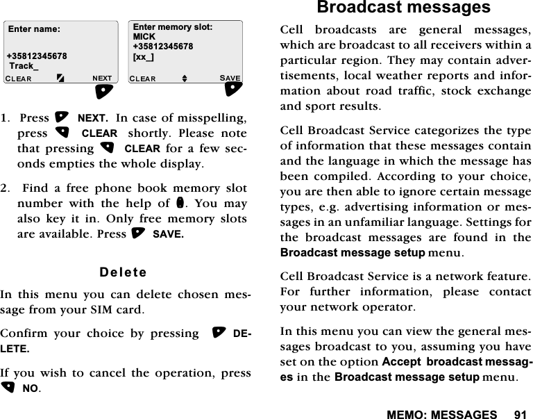0(020(66$*(63UHVV1(;7,QFDVHRIPLVVSHOOLQJSUHVV  &amp;/($5  VKRUWO\ 3OHDVH QRWHWKDW SUHVVLQJ  &amp;/($5IRUDIHZVHFRQGVHPSWLHVWKHZKROHGLVSOD\  )LQG D IUHH SKRQH ERRN PHPRU\ VORWQXPEHU ZLWK WKH KHOS RI Q <RX PD\DOVRNH\LWLQ2QO\IUHHPHPRU\VORWVDUHDYDLODEOH3UHVV6$9('HOHWH,QWKLVPHQX\RXFDQGHOHWHFKRVHQPHVVDJHIURP\RXU6,0FDUG&amp;RQILUP \RXU FKRLFH E\ SUHVVLQJ  '(/(7(,I\RXZLVKWRFDQFHOWKHRSHUDWLRQSUHVV12%URDGFDVWPHVVDJHV&amp;HOOEURDGFDVWVDUHJHQHUDOPHVVDJHVZKLFKDUHEURDGFDVWWRDOOUHFHLYHUVZLWKLQDSDUWLFXODUUHJLRQ7KH\PD\FRQWDLQDGYHUWLVHPHQWVORFDOZHDWKHUUHSRUWVDQGLQIRUPDWLRQDERXWURDGWUDIILFVWRFNH[FKDQJHDQGVSRUWUHVXOWV&amp;HOO%URDGFDVW6HUYLFHFDWHJRUL]HVWKHW\SHRILQIRUPDWLRQWKDWWKHVHPHVVDJHVFRQWDLQDQGWKHODQJXDJHLQZKLFKWKHPHVVDJHKDVEHHQ FRPSLOHG $FFRUGLQJ WR \RXU FKRLFH\RXDUHWKHQDEOHWRLJQRUHFHUWDLQPHVVDJHW\SHVHJDGYHUWLVLQJLQIRUPDWLRQRUPHVVDJHVLQDQXQIDPLOLDUODQJXDJH6HWWLQJVIRUWKH EURDGFDVW PHVVDJHV DUH IRXQG LQ WKH%URDGFDVWPHVVDJHVHWXSPHQX&amp;HOO%URDGFDVW6HUYLFHLVDQHWZRUNIHDWXUH)RU IXUWKHU LQIRUPDWLRQ SOHDVH FRQWDFW\RXUQHWZRUNRSHUDWRU,QWKLVPHQX\RXFDQYLHZWKHJHQHUDOPHVVDJHVEURDGFDVWWR\RXDVVXPLQJ\RXKDYHVHWRQWKHRSWLRQ$FFHSWEURDGFDVWPHVVDJHVLQWKH%URDGFDVWPHVVDJHVHWXSPHQX(QWHUQDPH7UDFNB(QWHUPHPRU\VORW0,&amp;.>[[B@M
