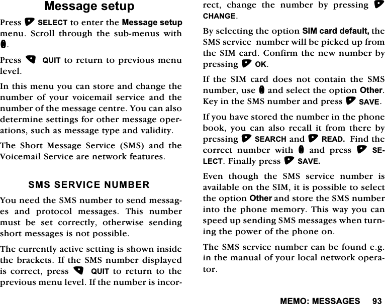 0(020(66$*(60HVVDJHVHWXS3UHVV6(/(&amp;7WRHQWHUWKH0HVVDJHVHWXSPHQX 6FUROO WKURXJK WKH VXEPHQXV ZLWKQ3UHVV 48,7WRUHWXUQWRSUHYLRXVPHQXOHYHO,QWKLVPHQX\RXFDQVWRUHDQGFKDQJHWKHQXPEHURI\RXUYRLFHPDLOVHUYLFHDQGWKHQXPEHURIWKHPHVVDJHFHQWUH<RXFDQDOVRGHWHUPLQHVHWWLQJVIRURWKHUPHVVDJHRSHUDWLRQVVXFKDVPHVVDJHW\SHDQGYDOLGLW\7KH 6KRUW 0HVVDJH 6HUYLFH 606 DQG WKH9RLFHPDLO6HUYLFHDUHQHWZRUNIHDWXUHV6066(59,&amp;(180%(5<RXQHHGWKH606QXPEHUWRVHQGPHVVDJHV DQG SURWRFRO PHVVDJHV 7KLV QXPEHUPXVW EH VHW FRUUHFWO\ RWKHUZLVH VHQGLQJVKRUWPHVVDJHVLVQRWSRVVLEOH7KHFXUUHQWO\DFWLYHVHWWLQJLVVKRZQLQVLGHWKHEUDFNHWV,IWKH606QXPEHUGLVSOD\HGLV FRUUHFW SUHVV  48,7 WR UHWXUQ WRWKHSUHYLRXVPHQXOHYHO,IWKHQXPEHULVLQFRUUHFW FKDQJH WKH QXPEHU E\ SUHVVLQJ &amp;+$1*(%\VHOHFWLQJWKHRSWLRQ6,0FDUGGHIDXOWWKH606VHUYLFHQXPEHUZLOOEHSLFNHGXSIURPWKH6,0FDUG&amp;RQILUPWKHQHZQXPEHUE\SUHVVLQJ2.,IWKH6,0FDUGGRHVQRWFRQWDLQWKH606QXPEHUXVHQDQGVHOHFWWKHRSWLRQ2WKHU.H\LQWKH606QXPEHUDQGSUHVV6$9(,I\RXKDYHVWRUHGWKHQXPEHULQWKHSKRQHERRN \RX FDQ DOVR UHFDOO LW IURP WKHUH E\SUHVVLQJ6($5&amp;+DQG5($')LQGWKHFRUUHFW QXPEHU ZLWK Q DQG SUHVV 6(/(&amp;7)LQDOO\SUHVV6$9((YHQ WKRXJK WKH 606 VHUYLFH QXPEHU LVDYDLODEOHRQWKH6,0LWLVSRVVLEOHWRVHOHFWWKHRSWLRQ2WKHUDQGVWRUHWKH606QXPEHULQWRWKHSKRQHPHPRU\7KLVZD\\RXFDQVSHHGXSVHQGLQJ606PHVVDJHVZKHQWXUQLQJWKHSRZHURIWKHSKRQHRQ7KH606VHUYLFHQXPEHUFDQEHIRXQGHJLQWKHPDQXDORI\RXUORFDOQHWZRUNRSHUDWRU