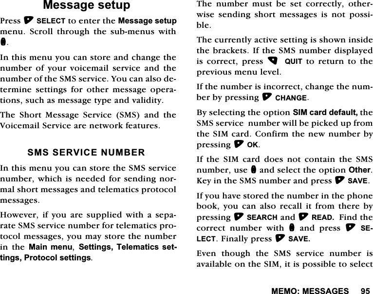 0(020(66$*(60HVVDJHVHWXS3UHVV6(/(&amp;7WRHQWHUWKH0HVVDJHVHWXSPHQX 6FUROO WKURXJK WKH VXEPHQXV ZLWKQ,QWKLVPHQX\RXFDQVWRUHDQGFKDQJHWKHQXPEHURI\RXUYRLFHPDLOVHUYLFHDQGWKHQXPEHURIWKH606VHUYLFH<RXFDQDOVRGHWHUPLQHVHWWLQJVIRURWKHUPHVVDJHRSHUDWLRQVVXFKDVPHVVDJHW\SHDQGYDOLGLW\7KH 6KRUW 0HVVDJH 6HUYLFH 606 DQG WKH9RLFHPDLO6HUYLFHDUHQHWZRUNIHDWXUHV6066(59,&amp;(180%(5,QWKLVPHQX\RXFDQVWRUHWKH606VHUYLFHQXPEHUZKLFKLVQHHGHGIRUVHQGLQJQRUPDOVKRUWPHVVDJHVDQGWHOHPDWLFVSURWRFROPHVVDJHV+RZHYHU LI \RX DUHVXSSOLHG ZLWK D VHSDUDWH606VHUYLFHQXPEHUIRUWHOHPDWLFVSURWRFROPHVVDJHV\RXPD\VWRUHWKHQXPEHULQ WKH 0DLQ PHQX 6HWWLQJV 7HOHPDWLFV VHWWLQJV3URWRFROVHWWLQJV7KH QXPEHU PXVW EH VHW FRUUHFWO\ RWKHUZLVHVHQGLQJVKRUWPHVVDJHVLVQRWSRVVLEOH7KHFXUUHQWO\DFWLYHVHWWLQJLVVKRZQLQVLGHWKHEUDFNHWV,IWKH606QXPEHUGLVSOD\HGLV FRUUHFW SUHVV  48,7 WR UHWXUQ WR WKHSUHYLRXVPHQXOHYHO,IWKHQXPEHULVLQFRUUHFWFKDQJHWKHQXPEHUE\SUHVVLQJ&amp;+$1*(%\VHOHFWLQJWKHRSWLRQ6,0FDUGGHIDXOWWKH606VHUYLFHQXPEHUZLOOEHSLFNHGXSIURPWKH6,0FDUG&amp;RQILUPWKHQHZQXPEHUE\SUHVVLQJ2.,IWKH6,0FDUGGRHVQRWFRQWDLQWKH606QXPEHUXVHQDQGVHOHFWWKHRSWLRQ2WKHU.H\LQWKH606QXPEHUDQGSUHVV6$9(,I\RXKDYHVWRUHGWKHQXPEHULQWKHSKRQHERRN \RX FDQ DOVR UHFDOO LW IURP WKHUH E\SUHVVLQJ6($5&amp;+DQG5($')LQGWKHFRUUHFW QXPEHU ZLWK Q DQG SUHVV 6(/(&amp;7)LQDOO\SUHVV6$9((YHQ WKRXJK WKH 606 VHUYLFH QXPEHU LVDYDLODEOHRQWKH6,0LWLVSRVVLEOHWRVHOHFW