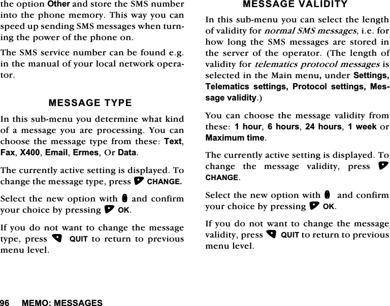 0(020(66$*(6WKHRSWLRQ2WKHUDQGVWRUHWKH606QXPEHULQWRWKHSKRQHPHPRU\7KLVZD\\RXFDQVSHHGXSVHQGLQJ606PHVVDJHVZKHQWXUQLQJWKHSRZHURIWKHSKRQHRQ7KH606VHUYLFHQXPEHUFDQEHIRXQGHJLQWKHPDQXDORI\RXUORFDOQHWZRUNRSHUDWRU0(66$*(7<3(,QWKLVVXEPHQX\RXGHWHUPLQHZKDWNLQGRIDPHVVDJH\RXDUHSURFHVVLQJ<RXFDQFKRRVHWKHPHVVDJHW\SHIURPWKHVH7H[W)D[;(PDLO(UPHV2U'DWD7KHFXUUHQWO\DFWLYHVHWWLQJLVGLVSOD\HG7RFKDQJHWKHPHVVDJHW\SHSUHVV&amp;+$1*(6HOHFWWKHQHZRSWLRQZLWKQDQGFRQILUP\RXUFKRLFHE\SUHVVLQJ2.,I\RXGRQRWZDQWWRFKDQJHWKHPHVVDJHW\SHSUHVV 48,7 WR UHWXUQ WR SUHYLRXVPHQXOHYHO0(66$*(9$/,',7<,QWKLVVXEPHQX\RXFDQVHOHFWWKHOHQJWKRIYDOLGLW\IRUQRUPDO606PHVVDJHVLHIRUKRZ ORQJ WKH 606 PHVVDJHV DUH VWRUHG LQWKH VHUYHU RI WKH RSHUDWRU 7KH OHQJWK RIYDOLGLW\IRUWHOHPDWLFVSURWRFROPHVVDJHVLVVHOHFWHGLQWKH0DLQPHQXXQGHU6HWWLQJV7HOHPDWLFV VHWWLQJV 3URWRFRO VHWWLQJV 0HVVDJHYDOLGLW\<RXFDQFKRRVHWKHPHVVDJHYDOLGLW\IURPWKHVHKRXUKRXUV KRXUVZHHNRU0D[LPXPWLPH7KHFXUUHQWO\DFWLYHVHWWLQJLVGLVSOD\HG7RFKDQJHWKHPHVVDJHYDOLGLW\SUHVV&amp;+$1*(6HOHFWWKHQHZRSWLRQZLWKQDQGFRQILUP\RXUFKRLFHE\SUHVVLQJ2.,I\RXGRQRWZDQWWRFKDQJHWKHPHVVDJHYDOLGLW\SUHVV48,7WRUHWXUQWRSUHYLRXVPHQXOHYHO