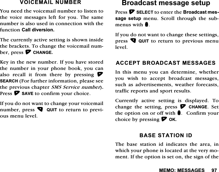 0(020(66$*(692,&amp;(0$,/180%(5<RXQHHGWKHYRLFHPDLOQXPEHUWROLVWHQWRWKH YRLFH PHVVDJHV OHIW IRU \RX 7KH VDPHQXPEHULVDOVRXVHGLQFRQQHFWLRQZLWKWKHIXQFWLRQ&amp;DOOGLYHUVLRQ7KHFXUUHQWO\DFWLYHVHWWLQJLVVKRZQLQVLGHWKHEUDFNHWV7RFKDQJHWKHYRLFHPDLOQXPEHUSUHVV&amp;+$1*(.H\LQWKHQHZQXPEHU,I\RXKDYHVWRUHGWKHQXPEHULQ\RXUSKRQHERRN\RXFDQDOVR UHFDOO LW IURP WKHUH E\ SUHVVLQJ 6($5&amp;+)RUIXUWKHULQIRUPDWLRQSOHDVHVHHWKHSUHYLRXVFKDSWHU6066HUYLFHQXPEHU3UHVV6$9(WRFRQILUP\RXUFKRLFH,I\RXGRQRWZDQWWRFKDQJH\RXUYRLFHPDLOQXPEHUSUHVV 48,7WRUHWXUQWRSUHYLRXVPHQXOHYHO%URDGFDVWPHVVDJHVHWXS3UHVV6(/(&amp;7WRHQWHUWKH%URDGFDVWPHVVDJH VHWXS PHQX 6FUROO WKURXJK WKH VXEPHQXVZLWKQ,I\RXGRQRWZDQWWRFKDQJHWKHVHVHWWLQJVSUHVV48,7WRUHWXUQWRSUHYLRXVPHQXOHYHO$&amp;&amp;(37%52$'&amp;$670(66$*(6,Q WKLV PHQX \RX FDQ GHWHUPLQH ZKHWKHU\RX ZLVK WR DFFHSW EURDGFDVW PHVVDJHVVXFK DVDGYHUWLVHPHQWV ZHDWKHU IRUHFDVWVWUDIILFUHSRUWVDQGVSRUWUHVXOWV&amp;XUUHQWO\ DFWLYH VHWWLQJ LV GLVSOD\HG 7RFKDQJH WKH VHWWLQJ SUHVV &amp;+$1*( 6HWWKHRSWLRQRQRURIIZLWKQ&amp;RQILUP\RXUFKRLFHE\SUHVVLQJ2.%$6(67$7,21,'7KH EDVH VWDWLRQ LG LQGLFDWHV WKH DUHD LQZKLFK\RXUSKRQHLVORFDWHGDWWKHYHU\PRPHQW,IWKHRSWLRQLVVHWRQWKHVLJQRIWKH
