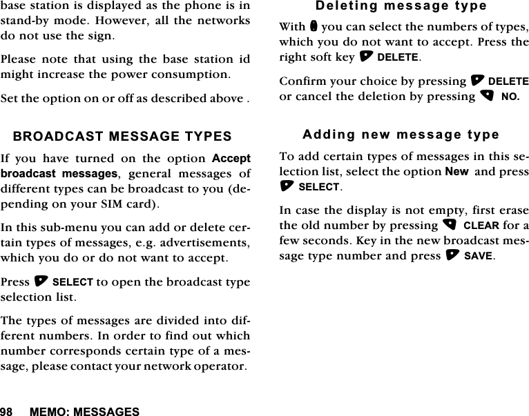 0(020(66$*(6EDVHVWDWLRQLVGLVSOD\HGDVWKHSKRQHLVLQVWDQGE\PRGH+RZHYHUDOOWKHQHWZRUNVGRQRWXVHWKHVLJQ3OHDVHQRWHWKDWXVLQJWKHEDVHVWDWLRQLGPLJKWLQFUHDVHWKHSRZHUFRQVXPSWLRQ6HWWKHRSWLRQRQRURIIDVGHVFULEHGDERYH%52$'&amp;$670(66$*(7<3(6,I \RX KDYH WXUQHG RQ WKH RSWLRQ $FFHSWEURDGFDVW PHVVDJHV JHQHUDO PHVVDJHV RIGLIIHUHQWW\SHVFDQEHEURDGFDVWWR\RXGHSHQGLQJRQ\RXU6,0FDUG,QWKLVVXEPHQX\RXFDQDGGRUGHOHWHFHUWDLQW\SHVRIPHVVDJHVHJDGYHUWLVHPHQWVZKLFK\RXGRRUGRQRWZDQWWRDFFHSW3UHVV6(/(&amp;7WRRSHQWKHEURDGFDVWW\SHVHOHFWLRQOLVW7KHW\SHVRIPHVVDJHVDUHGLYLGHGLQWRGLIIHUHQWQXPEHUV,QRUGHUWRILQGRXWZKLFKQXPEHUFRUUHVSRQGVFHUWDLQW\SHRIDPHVVDJHSOHDVHFRQWDFW\RXUQHWZRUNRSHUDWRU'HOHWLQJPHVVDJHW\SH:LWKQ\RXFDQVHOHFWWKHQXPEHUVRIW\SHVZKLFK\RXGRQRWZDQWWRDFFHSW3UHVVWKHULJKWVRIWNH\'(/(7(&amp;RQILUP\RXUFKRLFHE\SUHVVLQJ'(/(7(RUFDQFHOWKHGHOHWLRQE\SUHVVLQJ12$GGLQJQHZPHVVDJHW\SH 7RDGGFHUWDLQW\SHVRIPHVVDJHVLQWKLVVHOHFWLRQOLVWVHOHFWWKHRSWLRQ1HZDQGSUHVV6(/(&amp;7,QFDVHWKHGLVSOD\LVQRWHPSW\ILUVWHUDVHWKHROGQXPEHUE\SUHVVLQJ&amp;/($5IRUDIHZVHFRQGV.H\LQWKHQHZEURDGFDVWPHVVDJHW\SHQXPEHUDQGSUHVV6$9(