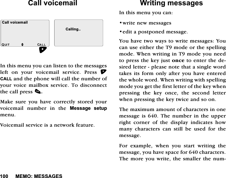0(020(66$*(6&amp;DOOYRLFHPDLO,QWKLVPHQX\RXFDQOLVWHQWRWKHPHVVDJHVOHIWRQ\RXUYRLFHPDLOVHUYLFH3UHVV&amp;$//DQGWKHSKRQHZLOOFDOOWKHQXPEHURI\RXU YRLFH PDLOER[ VHUYLFH 7R GLVFRQQHFWWKHFDOOSUHVVF0DNH VXUH \RX KDYH FRUUHFWO\ VWRUHG \RXUYRLFHPDLO QXPEHU LQ WKH 0HVVDJH VHWXSPHQX9RLFHPDLOVHUYLFHLVDQHWZRUNIHDWXUH:ULWLQJPHVVDJHV,QWKLVPHQX\RXFDQZULWHQHZPHVVDJHVHGLWDSRVWSRQHGPHVVDJH<RXKDYHWZRZD\VWRZULWHPHVVDJHV<RXFDQXVHHLWKHUWKH7PRGHRUWKHVSHOOLQJPRGH:KHQZULWLQJLQ7PRGH\RXQHHGWRSUHVVWKHNH\MXVWRQFHWRHQWHUWKHGHVLUHGOHWWHUSOHDVHQRWHWKDWDVLQJOHZRUGWDNHVLWV IRUPRQO\DIWHU \RXKDYHHQWHUHGWKHZKROHZRUG:KHQZULWLQJZLWKVSHOOLQJPRGH\RXJHWWKHILUVWOHWWHURIWKHNH\ZKHQSUHVVLQJWKHNH\RQFHWKHVHFRQGOHWWHUZKHQSUHVVLQJWKHNH\WZLFHDQGVRRQ7KHPD[LPXPDPRXQWRIFKDUDFWHUVLQRQHPHVVDJHLV7KHQXPEHULQWKHXSSHUULJKW FRUQHU RI WKH GLVSOD\ LQGLFDWHV KRZPDQ\FKDUDFWHUVFDQVWLOOEHXVHGIRUWKHPHVVDJH)RU H[DPSOH ZKHQ \RX VWDUW ZULWLQJ WKHPHVVDJH\RXKDYHVSDFHIRUFKDUDFWHUV7KHPRUH\RXZULWHWKHVPDOOHUWKHQXP&amp;DOOYRLFHPDLOM&amp;DOOLQJ