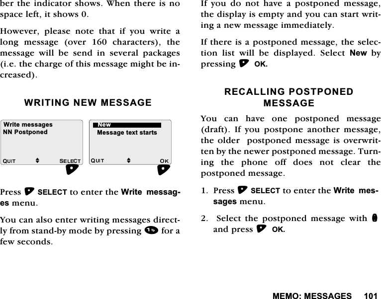 0(020(66$*(6EHUWKHLQGLFDWRUVKRZV:KHQWKHUHLVQRVSDFHOHIWLWVKRZV+RZHYHUSOHDVHQRWHWKDWLI\RXZULWHDORQJPHVVDJHRYHUFKDUDFWHUVWKHPHVVDJH ZLOO EH VHQG LQ VHYHUDO SDFNDJHVLHWKHFKDUJHRIWKLVPHVVDJHPLJKWEHLQFUHDVHG:5,7,1*1(:0(66$*(3UHVV6(/(&amp;7WRHQWHUWKH:ULWHPHVVDJHVPHQX<RXFDQDOVRHQWHUZULWLQJPHVVDJHVGLUHFWO\IURPVWDQGE\PRGHE\SUHVVLQJIRUDIHZVHFRQGV,I\RXGRQRWKDYHDSRVWSRQHGPHVVDJHWKHGLVSOD\LVHPSW\DQG\RXFDQVWDUWZULWLQJDQHZPHVVDJHLPPHGLDWHO\,IWKHUHLVDSRVWSRQHGPHVVDJHWKHVHOHFWLRQ OLVW ZLOO EH GLVSOD\HG 6HOHFW 1HZE\SUHVVLQJ2.5(&amp;$//,1*3267321('0(66$*(<RX FDQ KDYH RQH SRVWSRQHG PHVVDJHGUDIW ,I \RX SRVWSRQH DQRWKHU PHVVDJHWKHROGHUSRVWSRQHGPHVVDJHLVRYHUZULWWHQE\WKHQHZHUSRVWSRQHGPHVVDJH7XUQLQJWKHSKRQHRIIGRHVQRWFOHDUWKHSRVWSRQHGPHVVDJH3UHVV6(/(&amp;7WRHQWHUWKH:ULWHPHVVDJHVPHQX  6HOHFW WKH SRVWSRQHG PHVVDJH ZLWK QDQGSUHVV2.:ULWHPHVVDJHVMM0HVVDJHWH[WVWDUWV113RVWSRQHG1HZ