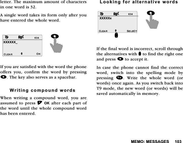 0(020(66$*(6OHWWHU7KHPD[LPXPDPRXQWRIFKDUDFWHUVLQRQHZRUGLV$VLQJOHZRUGWDNHVLWVIRUPRQO\DIWHU\RXKDYHHQWHUHGWKHZKROHZRUG,I\RXDUHVDWLVILHGZLWKWKHZRUGWKHSKRQHRIIHUV \RX FRQILUP WKH ZRUG E\ SUHVVLQJ7KHNH\DOVRVHUYHVDVDVSDFHEDU:ULWLQJFRPSRXQGZRUGV:KHQZULWLQJDFRPSRXQGZRUG\RXDUHDVVXPHGWRSUHVV2.DIWHUHDFKSDUWRIWKHZRUGXQWLOWKHZKROHFRPSRXQGZRUGKDVEHHQHQWHUHG/RRNLQJIRUDOWHUQDWLYHZRUGV,IWKHILQDOZRUGLVLQFRUUHFWVFUROOWKURXJKWKHDOWHUQDWLYHVZLWKQWRILQGWKHULJKWRQHDQGSUHVVWRDFFHSWLW,QFDVHWKHSKRQH FDQQRWILQGWKHFRUUHFWZRUG VZLWFK LQWR WKH VSHOOLQJ PRGH E\SUHVVLQJ  :ULWH WKH ZKROH ZRUG RUZRUGVRQFHDJDLQ$V\RXVZLWFKEDFNLQWR7PRGHWKHQHZZRUGRUZRUGVZLOOEHVDYHGDXWRPDWLFDOO\LQPHPRU\;;;;;;BM28;;;;;[QM82