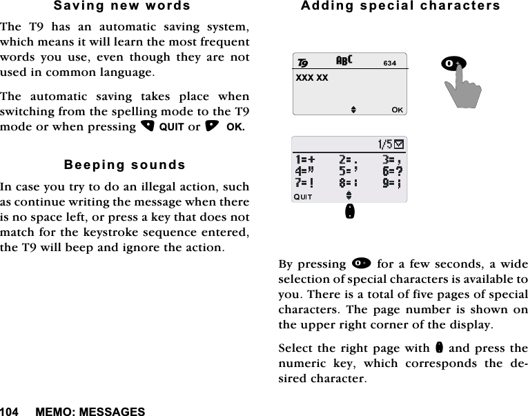 0(020(66$*(66DYLQJQHZZRUGV7KH7KDVDQDXWRPDWLFVDYLQJV\VWHPZKLFKPHDQVLWZLOOOHDUQWKHPRVWIUHTXHQWZRUGV \RX XVH HYHQ WKRXJK WKH\ DUH QRWXVHGLQFRPPRQODQJXDJH7KHDXWRPDWLFVDYLQJWDNHVSODFHZKHQVZLWFKLQJIURPWKHVSHOOLQJPRGHWRWKH7PRGHRUZKHQSUHVVLQJ48,7RU2.%HHSLQJVRXQGV,QFDVH\RXWU\WRGRDQLOOHJDODFWLRQVXFKDVFRQWLQXHZULWLQJWKHPHVVDJHZKHQWKHUHLVQRVSDFHOHIWRUSUHVVDNH\WKDWGRHVQRWPDWFKIRUWKHNH\VWURNHVHTXHQFHHQWHUHGWKH7ZLOOEHHSDQGLJQRUHWKHDFWLRQ$GGLQJVSHFLDOFKDUDFWHUV%\SUHVVLQJIRUDIHZVHFRQGVDZLGHVHOHFWLRQRIVSHFLDOFKDUDFWHUVLVDYDLODEOHWR\RX7KHUHLVDWRWDORIILYHSDJHVRIVSHFLDOFKDUDFWHUV7KH SDJH QXPEHU LVVKRZQ RQWKHXSSHUULJKWFRUQHURIWKHGLVSOD\6HOHFWWKHULJKWSDJHZLWKQDQGSUHVVWKHQXPHULF NH\ ZKLFK FRUUHVSRQGV WKH GHVLUHGFKDUDFWHU;;;;;MQ28