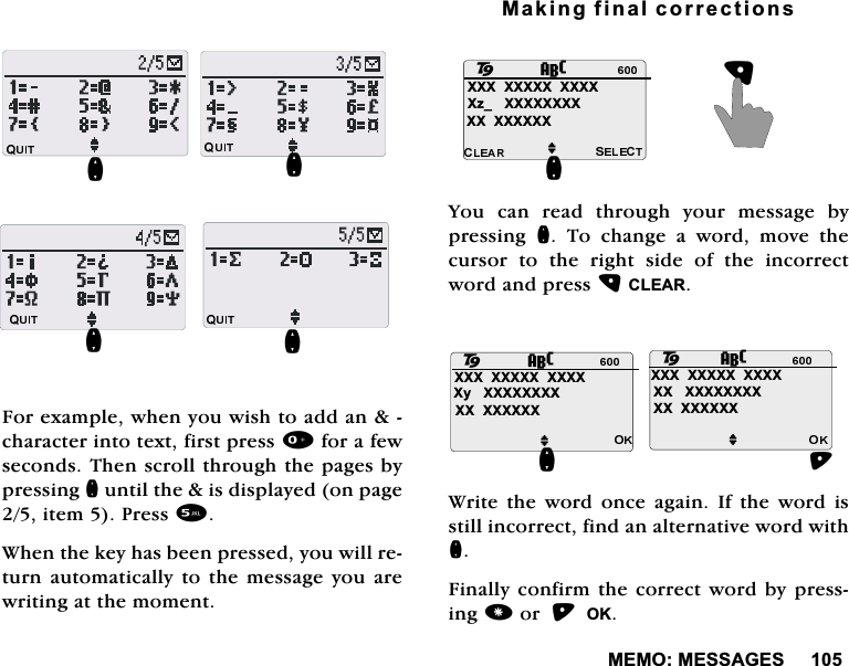 0(020(66$*(6)RUH[DPSOHZKHQ\RXZLVKWRDGGDQFKDUDFWHULQWRWH[WILUVWSUHVVIRUDIHZVHFRQGV7KHQVFUROOWKURXJKWKHSDJHVE\SUHVVLQJQXQWLOWKHLVGLVSOD\HGRQSDJHLWHP3UHVV:KHQWKHNH\KDVEHHQSUHVVHG\RXZLOOUHWXUQDXWRPDWLFDOO\WRWKHPHVVDJH\RXDUHZULWLQJDWWKHPRPHQW0DNLQJILQDOFRUUHFWLRQV<RX FDQ UHDG WKURXJK \RXU PHVVDJH E\SUHVVLQJ Q7RFKDQJHDZRUGPRYHWKHFXUVRU WR WKH ULJKW VLGH RI WKH LQFRUUHFWZRUGDQGSUHVV&amp;/($5:ULWH WKH ZRUG RQFH DJDLQ ,I WKH ZRUG LVVWLOOLQFRUUHFWILQGDQDOWHUQDWLYHZRUGZLWKQ)LQDOO\FRQILUPWKHFRUUHFWZRUGE\SUHVVLQJRU2.QQQQQ;;;;;;;;;;;;;]B;;;;;;;;;;;;;;;;M28Q;;;;;;;;;;;;;\;;;;;;;;;;;;;;;;;;;;;;;;;;;;;;;;;;;;;;;;;;;;;;MM2288