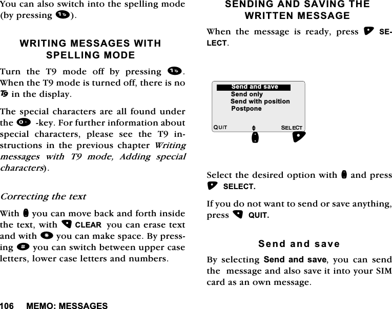 0(020(66$*(6<RXFDQDOVRVZLWFKLQWRWKHVSHOOLQJPRGHE\SUHVVLQJ:5,7,1*0(66$*(6:,7+63(//,1*02'(7XUQWKH7PRGHRIIE\SUHVVLQJ:KHQWKH7PRGHLVWXUQHGRIIWKHUHLVQR2LQWKHGLVSOD\7KHVSHFLDOFKDUDFWHUVDUHDOOIRXQGXQGHUWKHNH\)RUIXUWKHULQIRUPDWLRQDERXWVSHFLDO FKDUDFWHUV SOHDVH VHH WKH 7 LQVWUXFWLRQV LQ WKH SUHYLRXV FKDSWHU :ULWLQJPHVVDJHV ZLWK 7 PRGH $GGLQJ VSHFLDOFKDUDFWHUV&amp;RUUHFWLQJWKHWH[W:LWKQ\RXFDQPRYHEDFNDQGIRUWKLQVLGHWKHWH[WZLWK&amp;/($5\RXFDQHUDVHWH[WDQGZLWK\RXFDQPDNHVSDFH%\SUHVVLQJd\RXFDQVZLWFKEHWZHHQXSSHUFDVHOHWWHUVORZHUFDVHOHWWHUVDQGQXPEHUV6(1',1*$1'6$9,1*7+(:5,77(10(66$*(:KHQ WKH PHVVDJH LV UHDG\ SUHVV 6(/(&amp;76HOHFWWKHGHVLUHGRSWLRQZLWKQDQGSUHVV6(/(&amp;7,I\RXGRQRWZDQWWRVHQGRUVDYHDQ\WKLQJSUHVV48,76HQGDQGVDYH%\ VHOHFWLQJ 6HQGDQGVDYH \RX FDQ VHQGWKHPHVVDJHDQGDOVRVDYHLWLQWR\RXU6,0FDUGDVDQRZQPHVVDJHMQ6HQGRQO\6HQGZLWKSRVLWLRQ6HQGDQGVDYH3RVWSRQH