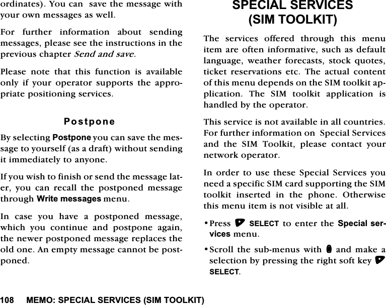 0(0263(&amp;,$/6(59,&amp;(66,0722/.,7RUGLQDWHV<RXFDQVDYHWKHPHVVDJHZLWK\RXURZQPHVVDJHVDVZHOO)RU IXUWKHU LQIRUPDWLRQ DERXW VHQGLQJPHVVDJHVSOHDVHVHHWKHLQVWUXFWLRQVLQWKHSUHYLRXVFKDSWHU6HQGDQGVDYH3OHDVH QRWH WKDW WKLV IXQFWLRQ LV DYDLODEOHRQO\ LI \RXU RSHUDWRU VXSSRUWV WKH DSSURSULDWHSRVLWLRQLQJVHUYLFHV3RVWSRQH%\VHOHFWLQJ3RVWSRQH\RXFDQVDYHWKHPHVVDJHWR\RXUVHOIDVDGUDIWZLWKRXWVHQGLQJLWLPPHGLDWHO\WRDQ\RQH,I\RXZLVKWRILQLVKRUVHQGWKHPHVVDJHODWHU \RX FDQ UHFDOO WKH SRVWSRQHG PHVVDJHWKURXJK:ULWHPHVVDJHVPHQX,Q FDVH \RX KDYH D SRVWSRQHG PHVVDJHZKLFK \RX FRQWLQXH DQG SRVWSRQH DJDLQWKHQHZHUSRVWSRQHGPHVVDJHUHSODFHVWKHROGRQH$QHPSW\PHVVDJHFDQQRWEHSRVWSRQHG63(&amp;,$/6(59,&amp;(66,0722/.,77KH VHUYLFHV RIIHUHG WKURXJK WKLV PHQXLWHPDUHRIWHQLQIRUPDWLYHVXFKDVGHIDXOWODQJXDJH ZHDWKHU IRUHFDVWV VWRFN TXRWHVWLFNHW UHVHUYDWLRQV HWF 7KH DFWXDO FRQWHQWRIWKLVPHQXGHSHQGVRQWKH6,0WRRONLWDSSOLFDWLRQ 7KH 6,0 WRRONLW DSSOLFDWLRQ LVKDQGOHGE\WKHRSHUDWRU7KLVVHUYLFHLVQRWDYDLODEOHLQDOOFRXQWULHV)RUIXUWKHULQIRUPDWLRQRQ6SHFLDO6HUYLFHVDQG WKH 6,0 7RRONLW SOHDVH FRQWDFW \RXUQHWZRUNRSHUDWRU,QRUGHU WRXVH WKHVH6SHFLDO6HUYLFHV\RXQHHGDVSHFLILF6,0FDUGVXSSRUWLQJWKH6,0WRRONLW LQVHUWHG LQ WKH SKRQH 2WKHUZLVHWKLVPHQXLWHPLVQRWYLVLEOHDWDOO3UHVV6(/(&amp;7WRHQWHUWKH6SHFLDOVHUYLFHVPHQX6FUROOWKHVXEPHQXVZLWKQDQGPDNHDVHOHFWLRQE\SUHVVLQJWKHULJKWVRIWNH\6(/(&amp;7