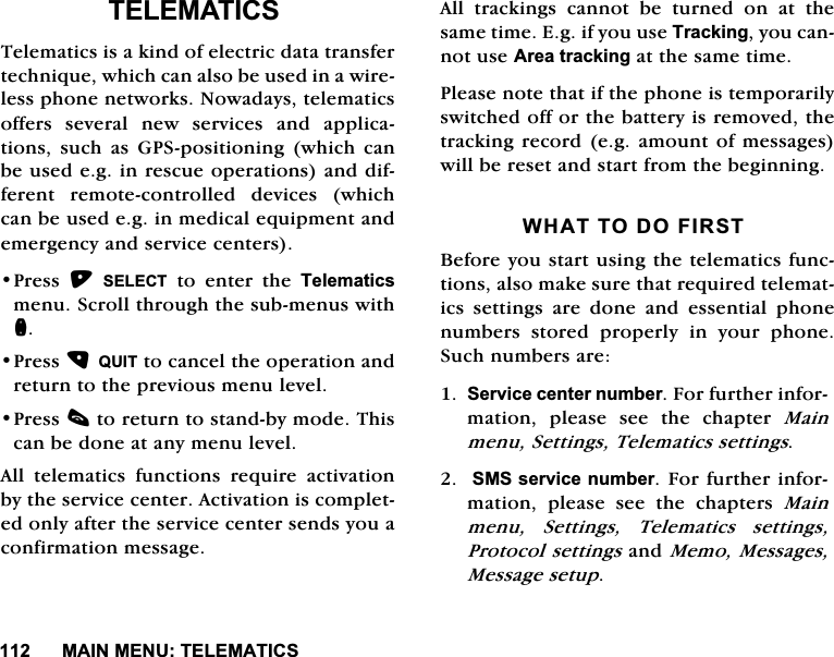 0$,10(187(/(0$7,&amp;67(/(0$7,&amp;67HOHPDWLFVLVDNLQGRIHOHFWULFGDWDWUDQVIHUWHFKQLTXHZKLFKFDQDOVREHXVHGLQDZLUHOHVVSKRQHQHWZRUNV1RZDGD\VWHOHPDWLFVRIIHUV VHYHUDO QHZ VHUYLFHV DQG DSSOLFDWLRQV VXFK DV *36SRVLWLRQLQJ ZKLFK FDQEHXVHGHJLQUHVFXHRSHUDWLRQVDQGGLIIHUHQW UHPRWHFRQWUROOHG GHYLFHV ZKLFKFDQEHXVHGHJLQPHGLFDOHTXLSPHQWDQGHPHUJHQF\DQGVHUYLFHFHQWHUV3UHVV 6(/(&amp;7 WR HQWHU WKH 7HOHPDWLFVPHQX6FUROOWKURXJKWKHVXEPHQXVZLWKQ3UHVV48,7WRFDQFHOWKHRSHUDWLRQDQGUHWXUQWRWKHSUHYLRXVPHQXOHYHO3UHVVFWRUHWXUQWRVWDQGE\PRGH7KLVFDQEHGRQHDWDQ\PHQXOHYHO$OO WHOHPDWLFV IXQFWLRQV UHTXLUH DFWLYDWLRQE\WKHVHUYLFHFHQWHU$FWLYDWLRQLVFRPSOHWHGRQO\DIWHUWKHVHUYLFHFHQWHUVHQGV\RXDFRQILUPDWLRQPHVVDJH$OO WUDFNLQJV FDQQRW EH WXUQHG RQ DW WKHVDPHWLPH(JLI\RXXVH7UDFNLQJ\RXFDQQRWXVH$UHDWUDFNLQJDWWKHVDPHWLPH3OHDVHQRWHWKDWLIWKHSKRQHLVWHPSRUDULO\VZLWFKHGRIIRUWKHEDWWHU\LVUHPRYHGWKHWUDFNLQJUHFRUGHJ DPRXQW RIPHVVDJHVZLOOEHUHVHWDQGVWDUWIURPWKHEHJLQQLQJ:+$772'2),567%HIRUH\RXVWDUWXVLQJWKHWHOHPDWLFVIXQFWLRQVDOVRPDNHVXUHWKDWUHTXLUHGWHOHPDWLFV VHWWLQJV DUH GRQH DQG HVVHQWLDO SKRQHQXPEHUV VWRUHG SURSHUO\ LQ \RXU SKRQH6XFKQXPEHUVDUH6HUYLFHFHQWHUQXPEHU)RUIXUWKHULQIRUPDWLRQ SOHDVH VHH WKH FKDSWHU 0DLQPHQX6HWWLQJV7HOHPDWLFVVHWWLQJV606VHUYLFHQXPEHU)RUIXUWKHULQIRUPDWLRQ SOHDVH VHH WKH FKDSWHUV 0DLQPHQX 6HWWLQJV 7HOHPDWLFV VHWWLQJV3URWRFROVHWWLQJVDQG0HPR0HVVDJHV0HVVDJHVHWXS