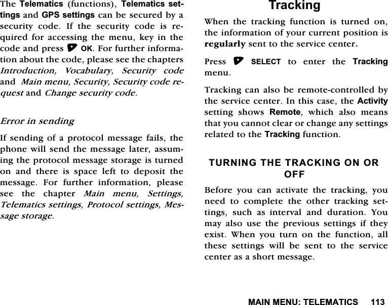 0$,10(187(/(0$7,&amp;67KH7HOHPDWLFV IXQFWLRQV 7HOHPDWLFV VHWWLQJVDQG*36VHWWLQJVFDQEHVHFXUHGE\DVHFXULW\ FRGH ,I WKH VHFXULW\ FRGH LV UHTXLUHGIRUDFFHVVLQJWKHPHQXNH\LQWKHFRGHDQGSUHVV2.)RUIXUWKHULQIRUPDWLRQDERXWWKHFRGHSOHDVHVHHWKHFKDSWHUV,QWURGXFWLRQ 9RFDEXODU\ 6HFXULW\ FRGHDQG0DLQPHQX6HFXULW\6HFXULW\FRGHUHTXHVWDQG&amp;KDQJHVHFXULW\FRGH(UURULQVHQGLQJ,IVHQGLQJRID SURWRFRO PHVVDJH IDLOVWKHSKRQHZLOOVHQGWKHPHVVDJHODWHUDVVXPLQJWKHSURWRFROPHVVDJHVWRUDJHLVWXUQHGRQDQGWKHUHLVVSDFHOHIWWRGHSRVLWWKHPHVVDJH )RU IXUWKHU LQIRUPDWLRQ SOHDVHVHH WKH FKDSWHU 0DLQ PHQX 6HWWLQJV7HOHPDWLFVVHWWLQJV3URWRFROVHWWLQJV0HVVDJHVWRUDJH7UDFNLQJ:KHQWKHWUDFNLQJIXQFWLRQLVWXUQHGRQWKHLQIRUPDWLRQRI\RXUFXUUHQWSRVLWLRQLVUHJXODUO\VHQWWRWKHVHUYLFHFHQWHU3UHVV 6(/(&amp;7 WR HQWHU WKH 7UDFNLQJPHQX7UDFNLQJFDQDOVREHUHPRWHFRQWUROOHGE\WKHVHUYLFHFHQWHU,QWKLVFDVHWKH$FWLYLW\VHWWLQJ VKRZV 5HPRWH ZKLFK DOVR PHDQVWKDW\RXFDQQRWFOHDURUFKDQJHDQ\VHWWLQJVUHODWHGWRWKH7UDFNLQJIXQFWLRQ7851,1*7+(75$&amp;.,1*21252))%HIRUH \RX FDQ DFWLYDWH WKH WUDFNLQJ \RXQHHGWRFRPSOHWHWKHRWKHUWUDFNLQJVHWWLQJV VXFK DVLQWHUYDO DQG GXUDWLRQ <RXPD\ DOVR XVH WKH SUHYLRXV VHWWLQJV LI WKH\H[LVW :KHQ \RX WXUQ RQ WKH IXQFWLRQ DOOWKHVH VHWWLQJV ZLOO EH VHQW WR WKH VHUYLFHFHQWHUDVDVKRUWPHVVDJH