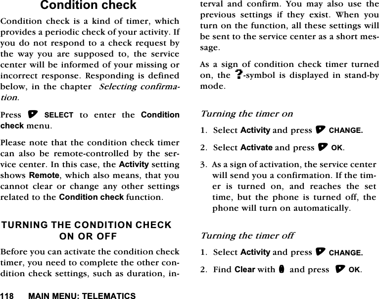 0$,10(187(/(0$7,&amp;6&amp;RQGLWLRQFKHFN&amp;RQGLWLRQ FKHFN LV D NLQG RI WLPHU ZKLFKSURYLGHVDSHULRGLFFKHFNRI\RXUDFWLYLW\,I\RXGRQRWUHVSRQGWRDFKHFN UHTXHVWE\WKH ZD\ \RX DUH VXSSRVHG WR WKH VHUYLFHFHQWHUZLOOEHLQIRUPHGRI\RXUPLVVLQJRULQFRUUHFWUHVSRQVH5HVSRQGLQJLVGHILQHGEHORZLQWKHFKDSWHU6HOHFWLQJFRQILUPDWLRQ3UHVV 6(/(&amp;7WRHQWHUWKH&amp;RQGLWLRQFKHFNPHQX3OHDVHQRWHWKDWWKHFRQGLWLRQFKHFNWLPHUFDQ DOVR EH UHPRWHFRQWUROOHG E\ WKH VHUYLFHFHQWHU,QWKLVFDVHWKH$FWLYLW\VHWWLQJVKRZV5HPRWHZKLFKDOVRPHDQVWKDW\RXFDQQRW FOHDU RU FKDQJH DQ\ RWKHU VHWWLQJVUHODWHGWRWKH&amp;RQGLWLRQFKHFNIXQFWLRQ7851,1*7+(&amp;21',7,21&amp;+(&amp;.21252))%HIRUH\RXFDQDFWLYDWHWKHFRQGLWLRQFKHFNWLPHU\RXQHHGWRFRPSOHWHWKHRWKHUFRQGLWLRQFKHFNVHWWLQJVVXFKDVGXUDWLRQLQWHUYDODQGFRQILUP<RXPD\DOVRXVHWKHSUHYLRXV VHWWLQJV LI WKH\ H[LVW :KHQ \RXWXUQRQWKHIXQFWLRQDOOWKHVHVHWWLQJVZLOOEHVHQWWRWKHVHUYLFHFHQWHUDVDVKRUWPHVVDJH$VDVLJQRIFRQGLWLRQFKHFNWLPHUWXUQHGRQ WKH#V\PERO LV GLVSOD\HG LQ VWDQGE\PRGH7XUQLQJWKHWLPHURQ6HOHFW$FWLYLW\DQGSUHVV&amp;+$1*(6HOHFW$FWLYDWHDQGSUHVV2.$VDVLJQRIDFWLYDWLRQWKHVHUYLFHFHQWHUZLOOVHQG\RXDFRQILUPDWLRQ,IWKHWLPHULVWXUQHGRQDQGUHDFKHVWKHVHWWLPH EXW WKH SKRQH LV WXUQHG RII WKHSKRQHZLOOWXUQRQDXWRPDWLFDOO\7XUQLQJWKHWLPHURII6HOHFW$FWLYLW\DQGSUHVV&amp;+$1*()LQG&amp;OHDUZLWKQDQGSUHVV2.