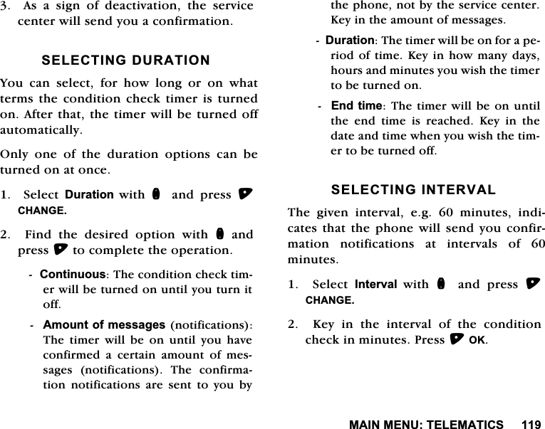 0$,10(187(/(0$7,&amp;6  $V D VLJQ RI GHDFWLYDWLRQ WKH VHUYLFHFHQWHUZLOOVHQG\RXDFRQILUPDWLRQ6(/(&amp;7,1*'85$7,21<RXFDQVHOHFWIRUKRZORQJRURQZKDWWHUPV WKH FRQGLWLRQ FKHFN WLPHU LV WXUQHGRQ$IWHUWKDWWKHWLPHUZLOOEHWXUQHGRIIDXWRPDWLFDOO\2QO\RQHRIWKHGXUDWLRQRSWLRQVFDQEHWXUQHGRQDWRQFH  6HOHFW 'XUDWLRQ ZLWK Q DQG SUHVV &amp;+$1*()LQGWKHGHVLUHGRSWLRQZLWKQDQGSUHVVWRFRPSOHWHWKHRSHUDWLRQ&amp;RQWLQXRXV7KHFRQGLWLRQFKHFNWLPHUZLOOEHWXUQHGRQXQWLO\RXWXUQLWRII$PRXQWRIPHVVDJHVQRWLILFDWLRQV7KHWLPHUZLOOEHRQXQWLO\RXKDYHFRQILUPHG D FHUWDLQ DPRXQW RI PHVVDJHV QRWLILFDWLRQV 7KH FRQILUPDWLRQQRWLILFDWLRQVDUHVHQWWR\RXE\WKHSKRQHQRWE\WKHVHUYLFHFHQWHU.H\LQWKHDPRXQWRIPHVVDJHV'XUDWLRQ7KHWLPHUZLOOEHRQIRUDSHULRGRIWLPH .H\LQKRZ PDQ\GD\VKRXUVDQGPLQXWHV\RXZLVKWKHWLPHUWREHWXUQHGRQ(QGWLPH7KHWLPHUZLOOEHRQXQWLOWKH HQG WLPH LV UHDFKHG .H\ LQ WKHGDWHDQGWLPHZKHQ\RXZLVKWKHWLPHUWREHWXUQHGRII6(/(&amp;7,1*,17(59$/7KH JLYHQ LQWHUYDO HJ  PLQXWHV LQGLFDWHVWKDWWKHSKRQHZLOOVHQG\RXFRQILUPDWLRQ QRWLILFDWLRQV DW LQWHUYDOV RI PLQXWHV  6HOHFW ,QWHUYDO ZLWK Q DQG SUHVV &amp;+$1*(.H\LQWKHLQWHUYDORIWKHFRQGLWLRQFKHFNLQPLQXWHV3UHVV2.