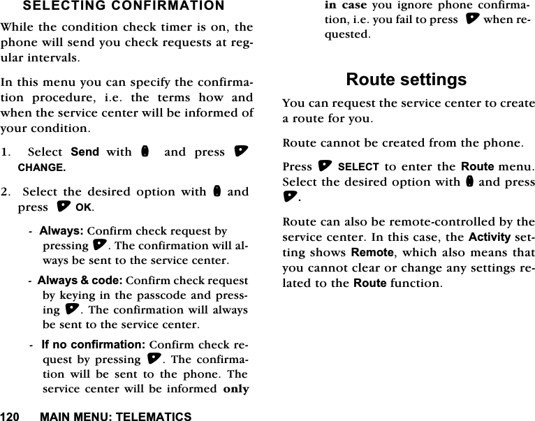 0$,10(187(/(0$7,&amp;66(/(&amp;7,1*&amp;21),50$7,21:KLOHWKHFRQGLWLRQFKHFNWLPHULVRQWKHSKRQHZLOOVHQG\RXFKHFNUHTXHVWVDWUHJXODULQWHUYDOV,QWKLVPHQX\RXFDQVSHFLI\WKHFRQILUPDWLRQSURFHGXUHLHWKHWHUPVKRZDQGZKHQWKHVHUYLFHFHQWHUZLOOEHLQIRUPHGRI\RXUFRQGLWLRQ  6HOHFW 6HQG ZLWK Q DQG SUHVV &amp;+$1*(  6HOHFW WKH GHVLUHG RSWLRQ ZLWK QDQGSUHVV2.$OZD\V&amp;RQILUPFKHFNUHTXHVWE\SUHVVLQJ7KHFRQILUPDWLRQZLOODOZD\VEHVHQWWRWKHVHUYLFHFHQWHU$OZD\VFRGH&amp;RQILUPFKHFNUHTXHVWE\NH\LQJLQWKHSDVVFRGHDQGSUHVVLQJ7KHFRQILUPDWLRQZLOODOZD\VEHVHQWWRWKHVHUYLFHFHQWHU,IQRFRQILUPDWLRQ&amp;RQILUPFKHFNUHTXHVW E\ SUHVVLQJ  7KH FRQILUPDWLRQZLOOEHVHQWWRWKHSKRQH7KHVHUYLFHFHQWHUZLOO EHLQIRUPHG RQO\LQ FDVH \RX LJQRUH SKRQH FRQILUPDWLRQLH\RXIDLOWRSUHVVZKHQUHTXHVWHG5RXWHVHWWLQJV<RXFDQUHTXHVWWKHVHUYLFHFHQWHUWRFUHDWHDURXWHIRU\RX5RXWHFDQQRWEHFUHDWHGIURPWKHSKRQH3UHVV6(/(&amp;7WRHQWHUWKH5RXWHPHQX6HOHFWWKHGHVLUHGRSWLRQZLWKQDQGSUHVV5RXWHFDQDOVREHUHPRWHFRQWUROOHGE\WKHVHUYLFHFHQWHU,QWKLVFDVHWKH$FWLYLW\VHWWLQJVKRZV5HPRWHZKLFKDOVRPHDQVWKDW\RXFDQQRWFOHDURUFKDQJHDQ\VHWWLQJVUHODWHGWRWKH5RXWHIXQFWLRQ