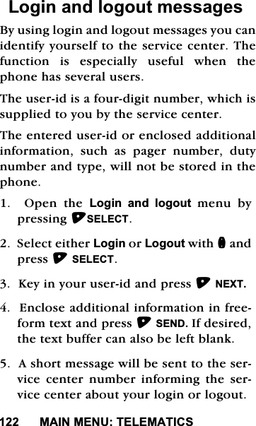 0$,10(187(/(0$7,&amp;6/RJLQDQGORJRXWPHVVDJHV%\XVLQJORJLQDQGORJRXWPHVVDJHV\RXFDQLGHQWLI\\RXUVHOIWRWKHVHUYLFHFHQWHU7KHIXQFWLRQLVHVSHFLDOO\XVHIXOZKHQWKHSKRQHKDVVHYHUDOXVHUV7KHXVHULGLVDIRXUGLJLWQXPEHUZKLFKLVVXSSOLHGWR\RXE\WKHVHUYLFHFHQWHU7KHHQWHUHGXVHULGRUHQFORVHGDGGLWLRQDOLQIRUPDWLRQ VXFK DV SDJHU QXPEHU GXW\QXPEHUDQGW\SHZLOOQRWEHVWRUHGLQWKHSKRQH2SHQWKH/RJLQ DQG ORJRXW PHQX E\SUHVVLQJ6(/(&amp;76HOHFWHLWKHU/RJLQRU/RJRXWZLWKQDQGSUHVV6(/(&amp;7.H\LQ\RXUXVHULGDQGSUHVV1(;7(QFORVHDGGLWLRQDOLQIRUPDWLRQLQIUHHIRUPWH[WDQGSUHVV6(1',IGHVLUHGWKHWH[WEXIIHUFDQDOVREHOHIWEODQN$VKRUWPHVVDJHZLOOEHVHQWWRWKHVHUYLFH FHQWHU QXPEHU LQIRUPLQJ WKH VHUYLFHFHQWHUDERXW\RXUORJLQRUORJRXW