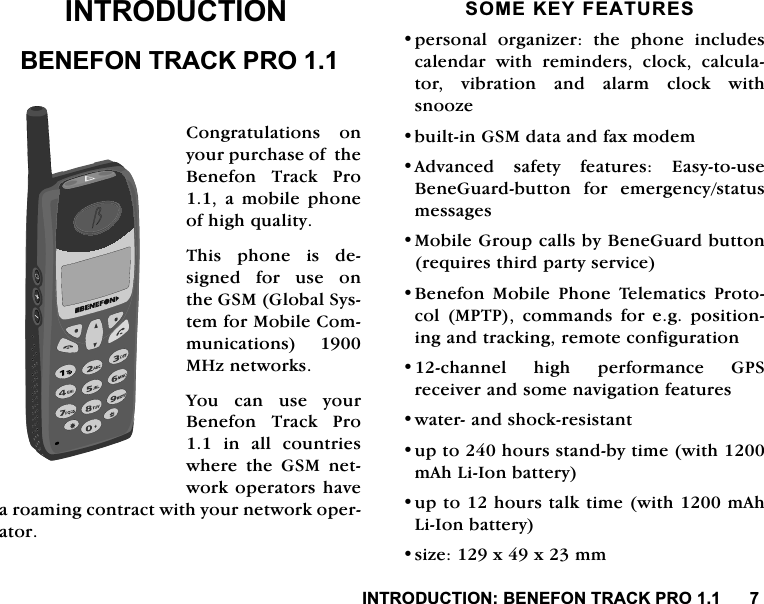 ,1752'8&amp;7,21%(1()2175$&amp;.352,1752'8&amp;7,21%(1()2175$&amp;.352&amp;RQJUDWXODWLRQV RQ\RXUSXUFKDVHRIWKH%HQHIRQ 7UDFN 3UR D PRELOH SKRQHRIKLJKTXDOLW\7KLVSKRQHLVGHVLJQHGIRUXVHRQWKH*60*OREDO6\VWHPIRU0RELOH&amp;RPPXQLFDWLRQV 0+]QHWZRUNV<RXFDQXVH\RXU%HQHIRQ 7UDFN 3UR LQ DOO FRXQWULHVZKHUH WKH *60 QHWZRUNRSHUDWRUVKDYHDURDPLQJFRQWUDFWZLWK\RXUQHWZRUNRSHUDWRU620(.(<)($785(6SHUVRQDO RUJDQL]HU WKH SKRQH LQFOXGHVFDOHQGDU ZLWK UHPLQGHUV FORFN FDOFXODWRUYLEUDWLRQDQGDODUPFORFNZLWKVQRR]HEXLOWLQ*60GDWDDQGID[PRGHP$GYDQFHG VDIHW\ IHDWXUHV (DV\WRXVH%HQH*XDUGEXWWRQ IRU HPHUJHQF\VWDWXVPHVVDJHV0RELOH*URXSFDOOVE\%HQH*XDUGEXWWRQUHTXLUHVWKLUGSDUW\VHUYLFH%HQHIRQ 0RELOH 3KRQH 7HOHPDWLFV 3URWRFRO 0373 FRPPDQGV IRU HJ SRVLWLRQLQJDQGWUDFNLQJUHPRWHFRQILJXUDWLRQFKDQQHO KLJK SHUIRUPDQFH *36UHFHLYHUDQGVRPHQDYLJDWLRQIHDWXUHVZDWHUDQGVKRFNUHVLVWDQWXSWRKRXUVVWDQGE\WLPHZLWKP$K/L,RQEDWWHU\XSWRKRXUVWDONWLPHZLWKP$K/L,RQEDWWHU\VL]H[[PP