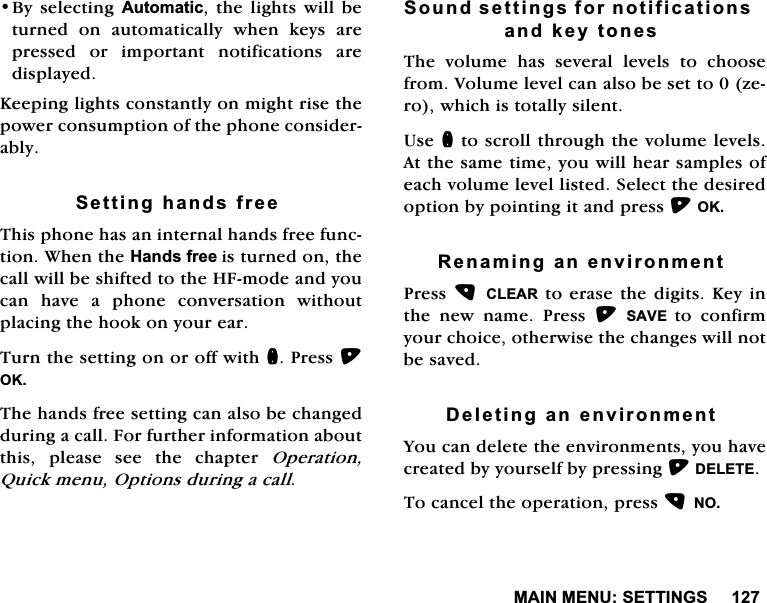 0$,10(186(77,1*6%\ VHOHFWLQJ $XWRPDWLF WKH OLJKWV ZLOO EHWXUQHG RQ DXWRPDWLFDOO\ ZKHQ NH\V DUHSUHVVHG RU LPSRUWDQW QRWLILFDWLRQV DUHGLVSOD\HG.HHSLQJOLJKWVFRQVWDQWO\RQPLJKWULVHWKHSRZHUFRQVXPSWLRQRIWKHSKRQHFRQVLGHUDEO\6HWWLQJKDQGVIUHH7KLVSKRQHKDVDQLQWHUQDOKDQGVIUHHIXQFWLRQ:KHQWKH+DQGVIUHHLVWXUQHGRQWKHFDOOZLOOEHVKLIWHGWRWKH+)PRGHDQG\RXFDQ KDYH D SKRQH FRQYHUVDWLRQ ZLWKRXWSODFLQJWKHKRRNRQ\RXUHDU7XUQWKHVHWWLQJRQRURIIZLWKQ3UHVV2.7KHKDQGVIUHHVHWWLQJFDQDOVREHFKDQJHGGXULQJDFDOO)RUIXUWKHULQIRUPDWLRQDERXWWKLV SOHDVH VHH WKH FKDSWHU 2SHUDWLRQ4XLFNPHQX2SWLRQVGXULQJDFDOO6RXQGVHWWLQJVIRUQRWLILFDWLRQVDQGNH\WRQHV7KH YROXPH KDV VHYHUDO OHYHOV WR FKRRVHIURP9ROXPHOHYHOFDQDOVREHVHWWR]HURZKLFKLVWRWDOO\VLOHQW8VHQWRVFUROOWKURXJKWKHYROXPHOHYHOV$WWKHVDPHWLPH\RXZLOOKHDUVDPSOHVRIHDFKYROXPHOHYHOOLVWHG6HOHFWWKHGHVLUHGRSWLRQE\SRLQWLQJLWDQGSUHVV2.5HQDPLQJDQHQYLURQPHQW3UHVV&amp;/($5WR HUDVHWKHGLJLWV.H\LQWKH QHZ QDPH 3UHVV 6$9( WR FRQILUP\RXUFKRLFHRWKHUZLVHWKHFKDQJHVZLOOQRWEHVDYHG'HOHWLQJDQHQYLURQPHQW<RXFDQGHOHWHWKHHQYLURQPHQWV\RXKDYHFUHDWHGE\\RXUVHOIE\SUHVVLQJ'(/(7(7RFDQFHOWKHRSHUDWLRQSUHVV12