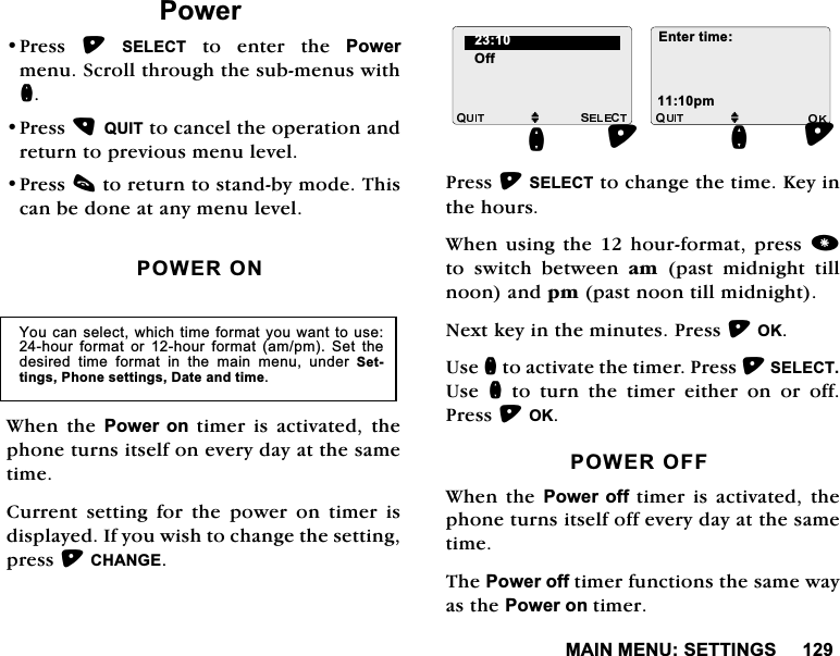 0$,10(186(77,1*63RZHU3UHVV 6(/(&amp;7WRHQWHUWKH3RZHUPHQX6FUROOWKURXJKWKHVXEPHQXVZLWKQ3UHVV48,7WRFDQFHOWKHRSHUDWLRQDQGUHWXUQWRSUHYLRXVPHQXOHYHO3UHVVFWRUHWXUQWRVWDQGE\PRGH7KLVFDQEHGRQHDWDQ\PHQXOHYHO32:(521:KHQWKH3RZHURQWLPHULVDFWLYDWHGWKHSKRQHWXUQVLWVHOIRQHYHU\GD\DWWKHVDPHWLPH&amp;XUUHQW VHWWLQJ IRU WKH SRZHU RQ WLPHU LVGLVSOD\HG,I\RXZLVKWRFKDQJHWKHVHWWLQJSUHVV&amp;+$1*(3UHVV6(/(&amp;7WRFKDQJHWKHWLPH.H\LQWKHKRXUV:KHQ XVLQJWKHKRXUIRUPDWSUHVV WR VZLWFK EHWZHHQ DP SDVW PLGQLJKW WLOOQRRQDQGSPSDVWQRRQWLOOPLGQLJKW1H[WNH\LQWKHPLQXWHV3UHVV2.8VHQWRDFWLYDWHWKHWLPHU3UHVV6(/(&amp;78VH QWRWXUQWKHWLPHUHLWKHURQRURII3UHVV2.32:(52)):KHQWKH 3RZHURIIWLPHULVDFWLYDWHGWKHSKRQHWXUQVLWVHOIRIIHYHU\GD\DWWKHVDPHWLPH7KH3RZHURIIWLPHUIXQFWLRQVWKHVDPHZD\DVWKH3RZHURQWLPHU<RXFDQVHOHFWZKLFKWLPHIRUPDW\RXZDQWWRXVHKRXU IRUPDW RU KRXU IRUPDW DPSP 6HW WKHGHVLUHG WLPH IRUPDW LQ WKH PDLQ PHQX XQGHU 6HWWLQJV3KRQHVHWWLQJV'DWHDQGWLPH2IIMQ (QWHUWLPHSPMQ