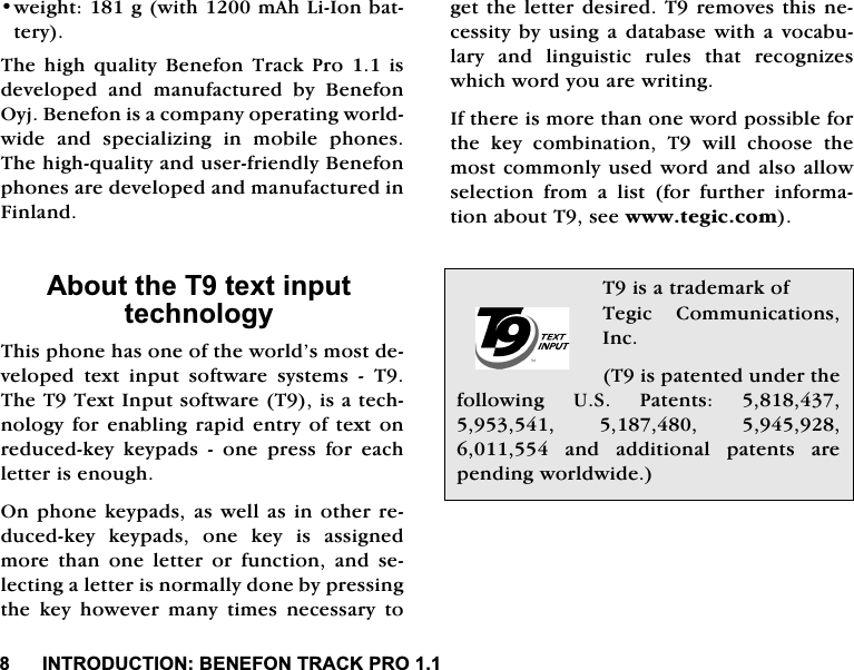 ,1752'8&amp;7,21%(1()2175$&amp;.352ZHLJKWJZLWKP$K/L,RQEDWWHU\7KHKLJKTXDOLW\%HQHIRQ7UDFN3URLVGHYHORSHG DQG PDQXIDFWXUHG E\ %HQHIRQ2\M%HQHIRQLVDFRPSDQ\RSHUDWLQJZRUOGZLGH DQG VSHFLDOL]LQJ LQ PRELOH SKRQHV7KHKLJKTXDOLW\DQGXVHUIULHQGO\%HQHIRQSKRQHVDUHGHYHORSHGDQGPDQXIDFWXUHGLQ)LQODQG$ERXWWKH7WH[WLQSXWWHFKQRORJ\7KLVSKRQHKDVRQHRIWKHZRUOG&middot;VPRVWGHYHORSHG WH[W LQSXW VRIWZDUH V\VWHPV  77KH77H[W,QSXWVRIWZDUH7LVDWHFKQRORJ\IRUHQDEOLQJUDSLGHQWU\RIWH[WRQUHGXFHGNH\ NH\SDGV  RQH SUHVV IRU HDFKOHWWHULVHQRXJK2QSKRQHNH\SDGVDVZHOODVLQRWKHUUHGXFHGNH\ NH\SDGV RQH NH\ LV DVVLJQHGPRUHWKDQRQHOHWWHURUIXQFWLRQDQGVHOHFWLQJDOHWWHULVQRUPDOO\GRQHE\SUHVVLQJWKH NH\ KRZHYHU PDQ\ WLPHV QHFHVVDU\ WRJHWWKH OHWWHUGHVLUHG7UHPRYHVWKLVQHFHVVLW\E\XVLQJ D GDWDEDVH ZLWKDYRFDEXODU\ DQG OLQJXLVWLF UXOHV WKDW UHFRJQL]HVZKLFKZRUG\RXDUHZULWLQJ,IWKHUHLVPRUHWKDQRQHZRUGSRVVLEOHIRUWKH NH\ FRPELQDWLRQ 7 ZLOO FKRRVH WKHPRVWFRPPRQO\XVHGZRUGDQGDOVRDOORZVHOHFWLRQ IURP D OLVW IRU IXUWKHU LQIRUPDWLRQDERXW7VHHZZZWHJLFFRP7LVDWUDGHPDUNRI7HJLF &amp;RPPXQLFDWLRQV,QF7LVSDWHQWHGXQGHUWKHIROORZLQJ 86 3DWHQWV    DQG DGGLWLRQDO SDWHQWV DUHSHQGLQJZRUOGZLGH