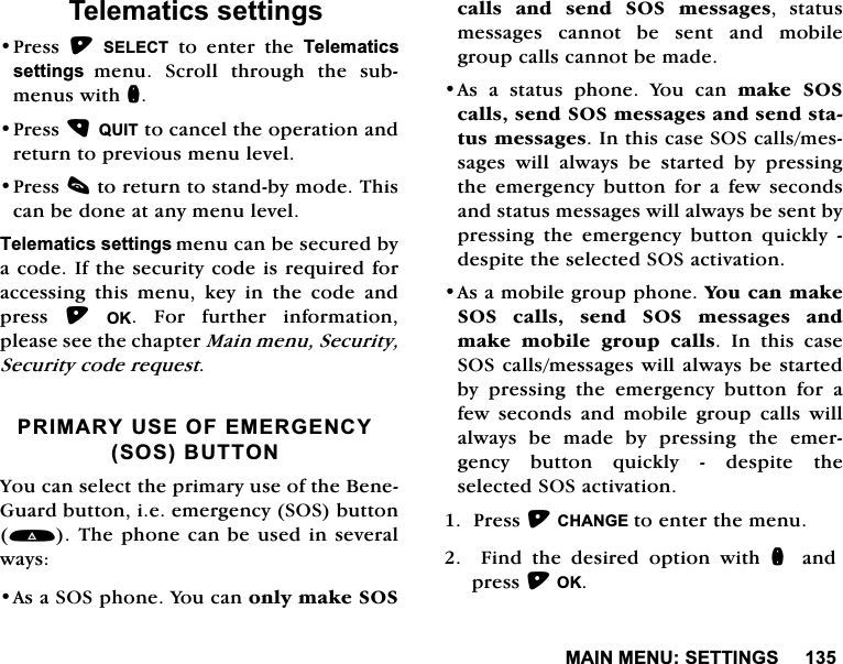 0$,10(186(77,1*67HOHPDWLFVVHWWLQJV3UHVV 6(/(&amp;7 WR HQWHU WKH 7HOHPDWLFVVHWWLQJVPHQX 6FUROO WKURXJK WKH VXEPHQXVZLWKQ3UHVV48,7WRFDQFHOWKHRSHUDWLRQDQGUHWXUQWRSUHYLRXVPHQXOHYHO3UHVVFWRUHWXUQWRVWDQGE\PRGH7KLVFDQEHGRQHDWDQ\PHQXOHYHO7HOHPDWLFVVHWWLQJVPHQXFDQEHVHFXUHGE\DFRGH,IWKHVHFXULW\FRGHLVUHTXLUHGIRUDFFHVVLQJWKLVPHQXNH\LQWKHFRGHDQGSUHVV 2. )RU IXUWKHU LQIRUPDWLRQSOHDVHVHHWKHFKDSWHU0DLQPHQX6HFXULW\6HFXULW\FRGHUHTXHVW35,0$5<86(2)(0(5*(1&amp;<626%87721<RXFDQVHOHFWWKHSULPDU\XVHRIWKH%HQH*XDUGEXWWRQLHHPHUJHQF\626EXWWRQ7KHSKRQHFDQEHXVHGLQVHYHUDOZD\V$VD626SKRQH<RXFDQRQO\PDNH626FDOOVDQGVHQG626PHVVDJHV VWDWXVPHVVDJHV FDQQRW EH VHQW DQG PRELOHJURXSFDOOVFDQQRWEHPDGH$V D VWDWXV SKRQH <RX FDQ PDNH 626FDOOVVHQG626PHVVDJHVDQGVHQGVWDWXVPHVVDJHV,QWKLVFDVH626FDOOVPHVVDJHV ZLOO DOZD\V EH VWDUWHG E\ SUHVVLQJWKH HPHUJHQF\ EXWWRQ IRU D IHZ VHFRQGVDQGVWDWXVPHVVDJHVZLOODOZD\VEHVHQWE\SUHVVLQJ WKH HPHUJHQF\ EXWWRQ TXLFNO\ GHVSLWHWKHVHOHFWHG626DFWLYDWLRQ$VDPRELOHJURXSSKRQH<RXFDQPDNH626 FDOOV VHQG 626 PHVVDJHV DQGPDNH PRELOH JURXS FDOOV ,Q WKLV FDVH626FDOOVPHVVDJHVZLOODOZD\VEHVWDUWHGE\ SUHVVLQJ WKH HPHUJHQF\ EXWWRQ IRU DIHZ VHFRQGV DQG PRELOH JURXS FDOOV ZLOODOZD\VEHPDGHE\SUHVVLQJWKHHPHUJHQF\ EXWWRQ TXLFNO\  GHVSLWH WKHVHOHFWHG626DFWLYDWLRQ3UHVV&amp;+$1*(WRHQWHUWKHPHQX  )LQG WKH GHVLUHG RSWLRQ ZLWK Q DQGSUHVV2.