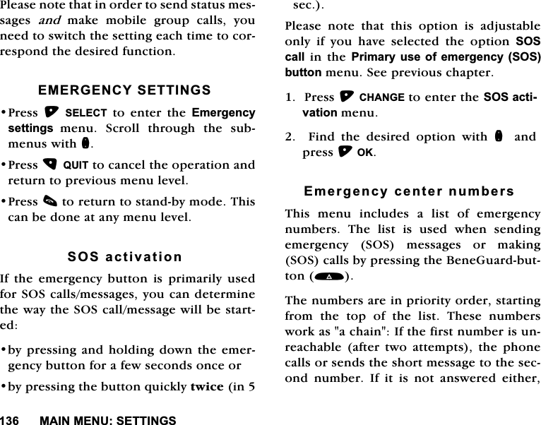 0$,10(186(77,1*63OHDVHQRWHWKDWLQRUGHUWRVHQGVWDWXVPHVVDJHV DQG PDNH PRELOH JURXS FDOOV \RXQHHGWRVZLWFKWKHVHWWLQJHDFKWLPHWRFRUUHVSRQGWKHGHVLUHGIXQFWLRQ(0(5*(1&amp;<6(77,1*63UHVV 6(/(&amp;7 WR HQWHU WKH (PHUJHQF\VHWWLQJVPHQX 6FUROO WKURXJK WKH VXEPHQXVZLWKQ3UHVV48,7WRFDQFHOWKHRSHUDWLRQDQGUHWXUQWRSUHYLRXVPHQXOHYHO3UHVVFWRUHWXUQWRVWDQGE\PRGH7KLVFDQEHGRQHDWDQ\PHQXOHYHO626DFWLYDWLRQ,IWKHHPHUJHQF\EXWWRQLVSULPDULO\XVHGIRU626FDOOVPHVVDJHV\RXFDQGHWHUPLQHWKHZD\WKH626FDOOPHVVDJHZLOOEHVWDUWHGE\SUHVVLQJ DQGKROGLQJGRZQWKHHPHUJHQF\EXWWRQIRUDIHZVHFRQGVRQFHRUE\SUHVVLQJWKHEXWWRQTXLFNO\WZLFHLQVHF3OHDVH QRWH WKDW WKLV RSWLRQ LV DGMXVWDEOHRQO\ LI \RX KDYH VHOHFWHG WKH RSWLRQ 626FDOOLQWKH3ULPDU\XVHRI HPHUJHQF\626EXWWRQPHQX6HHSUHYLRXVFKDSWHU3UHVV&amp;+$1*(WRHQWHUWKH626DFWLYDWLRQPHQX)LQGWKHGHVLUHGRSWLRQZLWKQ DQGSUHVV2.(PHUJHQF\FHQWHUQXPEHUV7KLV PHQX LQFOXGHV D OLVW RI HPHUJHQF\QXPEHUV7KHOLVWLVXVHGZKHQVHQGLQJHPHUJHQF\ 626 PHVVDJHV RU PDNLQJ626FDOOVE\SUHVVLQJWKH%HQH*XDUGEXWWRQ7KHQXPEHUVDUHLQSULRULW\RUGHUVWDUWLQJIURP WKH WRS RI WKH OLVW 7KHVH QXPEHUVZRUNDVDFKDLQ,IWKHILUVWQXPEHULVXQUHDFKDEOHDIWHUWZRDWWHPSWVWKHSKRQHFDOOVRUVHQGVWKHVKRUWPHVVDJHWRWKHVHFRQG QXPEHU ,I LW LV QRW DQVZHUHG HLWKHU