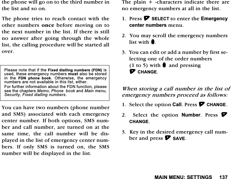 0$,10(186(77,1*6WKHSKRQHZLOOJRRQWRWKHWKLUGQXPEHULQWKHOLVWDQGVRRQ7KH SKRQH WULHV WR UHDFK FRQWDFW ZLWK WKHRWKHU QXPEHUV RQFH EHIRUH PRYLQJ RQ WRWKHQH[WQXPEHULQWKHOLVW,IWKHUHLVVWLOOQR DQVZHU DIWHU JRLQJ WKURXJK WKH ZKROHOLVWWKHFDOOLQJSURFHGXUHZLOOEHVWDUWHGDOORYHU<RXFDQKDYHWZRQXPEHUVSKRQHQXPEHUDQG 606 DVVRFLDWHG ZLWK HDFK HPHUJHQF\FHQWHUQXPEHU,IERWKRSWLRQV606QXPEHUDQGFDOO QXPEHUDUHWXUQHGRQ DWWKHVDPHWLPHWKHFDOOQXPEHUZLOOEHGLVSOD\HGLQWKHOLVWRIHPHUJHQF\FHQWHUQXPEHUV,IRQO\606LVWXUQHGRQWKH606QXPEHUZLOOEHGLVSOD\HGLQWKHOLVW7KH SODLQ  FKDUDFWHUV LQGLFDWH WKHUH DUHQRHPHUJHQF\QXPEHUVDWDOOLQWKHOLVW3UHVV6(/(&amp;7WRHQWHUWKH(PHUJHQF\FHQWHUQXPEHUVPHQX<RXPD\VFUROOWKHHPHUJHQF\QXPEHUVOLVWZLWKQ<RXFDQHGLWRUDGGDQXPEHUE\ILUVWVHOHFWLQJRQHRIWKHRUGHUQXPEHUVWRZLWKQDQGSUHVVLQJ&amp;+$1*(:KHQVWRULQJDFDOOQXPEHULQWKHOLVWRIHPHUJHQF\QXPEHUVSURFHHGDVIROORZV6HOHFWWKHRSWLRQ&amp;DOO3UHVV&amp;+$1*(6HOHFWWKHRSWLRQ1XPEHU 3UHVV &amp;+$1*(.H\LQWKHGHVLUHGHPHUJHQF\FDOOQXPEHUDQGSUHVV6$9(3OHDVHQRWHWKDWLIWKH)L[HGGLDOOLQJQXPEHUV)'1LVXVHGWKHVHHPHUJHQF\QXPEHUVPXVWDOVREHVWRUHGLQ WKH )'1 SKRQH ERRN 2WKHUZLVH WKH HPHUJHQF\QXPEHUVDUHQRWDYDLODEOHLQWKLVOLVWHLWKHU)RUIXUWKHULQIRUPDWLRQDERXWWKH)'1IXQFWLRQSOHDVHVHHWKHFKDSWHUV0HPR3KRQHERRNDQG0DLQPHQX6HFXULW\)L[HGGLDOOLQJQXPEHUV