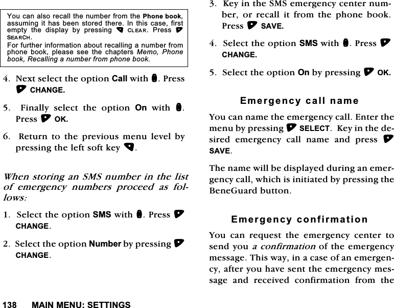0$,10(186(77,1*61H[WVHOHFWWKHRSWLRQ&amp;DOOZLWKQ3UHVV&amp;+$1*(  )LQDOO\ VHOHFW WKH RSWLRQ 2QZLWKQ3UHVV2.  5HWXUQ WR WKH SUHYLRXV PHQX OHYHO E\SUHVVLQJWKHOHIWVRIWNH\:KHQVWRULQJDQ606QXPEHULQWKHOLVWRI HPHUJHQF\ QXPEHUV SURFHHG DV IROORZV6HOHFWWKHRSWLRQ606ZLWKQ3UHVV&amp;+$1*(6HOHFWWKHRSWLRQ1XPEHUE\SUHVVLQJ&amp;+$1*(.H\LQWKH606HPHUJHQF\FHQWHUQXPEHU RU UHFDOO LW IURP WKH SKRQH ERRN3UHVV6$9(6HOHFWWKHRSWLRQ606ZLWKQ3UHVV&amp;+$1*(6HOHFWWKHRSWLRQ2QE\SUHVVLQJ2.(PHUJHQF\FDOOQDPH<RXFDQQDPHWKHHPHUJHQF\FDOO(QWHUWKHPHQXE\SUHVVLQJ6(/(&amp;7.H\LQWKHGHVLUHG HPHUJHQF\ FDOO QDPH DQG SUHVV 6$9(7KHQDPHZLOOEHGLVSOD\HGGXULQJDQHPHUJHQF\FDOOZKLFKLVLQLWLDWHGE\SUHVVLQJWKH%HQH*XDUGEXWWRQ(PHUJHQF\FRQILUPDWLRQ<RX FDQ UHTXHVW WKH HPHUJHQF\ FHQWHU WRVHQG\RXDFRQILUPDWLRQRIWKHHPHUJHQF\PHVVDJH7KLVZD\LQDFDVHRIDQHPHUJHQF\DIWHU\RXKDYHVHQWWKHHPHUJHQF\PHVVDJHDQGUHFHLYHGFRQILUPDWLRQIURPWKH<RXFDQDOVRUHFDOOWKHQXPEHUIURPWKH3KRQHERRNDVVXPLQJLWKDV EHHQ VWRUHG WKHUH,QWKLVFDVHILUVWHPSW\ WKH GLVSOD\ E\ SUHVVLQJ  3UHVV )RUIXUWKHULQIRUPDWLRQDERXWUHFDOOLQJDQXPEHUIURPSKRQH ERRN SOHDVH VHH WKH FKDSWHUV 0HPR 3KRQHERRN5HFDOOLQJDQXPEHUIURPSKRQHERRN