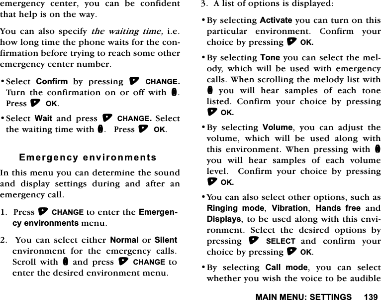 0$,10(186(77,1*6HPHUJHQF\ FHQWHU \RX FDQ EH FRQILGHQWWKDWKHOSLVRQWKHZD\<RX FDQ DOVR VSHFLI\ WKH ZDLWLQJ WLPHLHKRZORQJWLPHWKHSKRQHZDLWVIRUWKHFRQILUPDWLRQEHIRUHWU\LQJWRUHDFKVRPHRWKHUHPHUJHQF\FHQWHUQXPEHU6HOHFW &amp;RQILUP E\ SUHVVLQJ &amp;+$1*(7XUQWKHFRQILUPDWLRQRQRURIIZLWKQ3UHVV2.6HOHFW:DLWDQGSUHVV&amp;+$1*( 6HOHFWWKHZDLWLQJWLPHZLWKQ3UHVV2.(PHUJHQF\HQYLURQPHQWV,QWKLVPHQX\RXFDQGHWHUPLQHWKHVRXQGDQG GLVSOD\ VHWWLQJV GXULQJ DQG DIWHU DQHPHUJHQF\FDOO3UHVV&amp;+$1*(WRHQWHUWKH(PHUJHQF\HQYLURQPHQWVPHQX  <RX FDQ VHOHFW HLWKHU 1RUPDO RU6LOHQWHQYLURQPHQW IRU WKH HPHUJHQF\ FDOOV6FUROO ZLWK QDQGSUHVV&amp;+$1*(WRHQWHUWKHGHVLUHGHQYLURQPHQWPHQX$OLVWRIRSWLRQVLVGLVSOD\HG%\VHOHFWLQJ$FWLYDWH\RXFDQWXUQRQWKLVSDUWLFXODU HQYLURQPHQW &amp;RQILUP \RXUFKRLFHE\SUHVVLQJ2.%\VHOHFWLQJ7RQH\RXFDQVHOHFWWKHPHORG\ ZKLFK ZLOO EH XVHG ZLWK HPHUJHQF\FDOOV:KHQVFUROOLQJWKHPHORG\OLVWZLWKQ\RXZLOOKHDUVDPSOHVRIHDFKWRQHOLVWHG &amp;RQILUP \RXU FKRLFH E\ SUHVVLQJ2.%\ VHOHFWLQJ 9ROXPH \RX FDQ DGMXVW WKHYROXPH ZKLFK ZLOO EH XVHG DORQJ ZLWKWKLVHQYLURQPHQW:KHQSUHVVLQJZLWKQ\RX ZLOO KHDU VDPSOHV RI HDFK YROXPHOHYHO  &amp;RQILUP \RXU FKRLFH E\ SUHVVLQJ2.<RXFDQDOVRVHOHFWRWKHURSWLRQVVXFKDV5LQJLQJ PRGH 9LEUDWLRQ +DQGV IUHHDQG'LVSOD\VWREHXVHGDORQJZLWKWKLVHQYLURQPHQW 6HOHFW WKH GHVLUHG RSWLRQV E\SUHVVLQJ 6(/(&amp;7 DQG FRQILUP \RXUFKRLFHE\SUHVVLQJ2.%\ VHOHFWLQJ &amp;DOO PRGH \RX FDQ VHOHFWZKHWKHU\RXZLVKWKHYRLFHWREHDXGLEOH