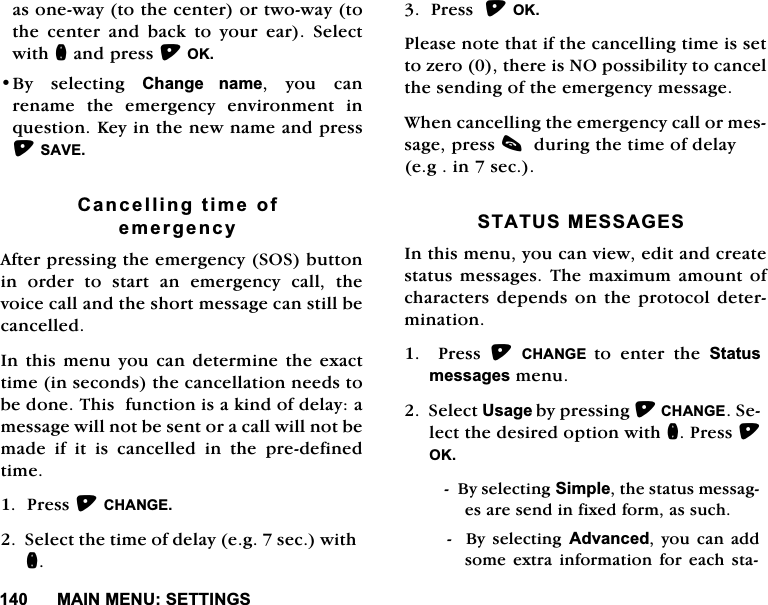 0$,10(186(77,1*6DVRQHZD\WRWKHFHQWHURUWZRZD\WRWKHFHQWHUDQGEDFNWR\RXUHDU6HOHFWZLWKQDQGSUHVV2.%\ VHOHFWLQJ &amp;KDQJH QDPH \RX FDQUHQDPHWKHHPHUJHQF\HQYLURQPHQWLQTXHVWLRQ.H\LQWKHQHZQDPHDQGSUHVV6$9(&amp;DQFHOOLQJWLPHRIHPHUJHQF\$IWHUSUHVVLQJWKHHPHUJHQF\626EXWWRQLQRUGHUWRVWDUWDQHPHUJHQF\FDOOWKHYRLFHFDOODQGWKHVKRUWPHVVDJHFDQVWLOOEHFDQFHOOHG,QWKLV PHQX\RX FDQGHWHUPLQHWKHH[DFWWLPHLQVHFRQGVWKHFDQFHOODWLRQQHHGVWREHGRQH7KLVIXQFWLRQLVDNLQGRIGHOD\DPHVVDJHZLOOQRWEHVHQWRUDFDOOZLOOQRWEHPDGH LI LW LV FDQFHOOHG LQ WKH SUHGHILQHGWLPH3UHVV&amp;+$1*(6HOHFWWKHWLPHRIGHOD\HJVHFZLWKQ3UHVV2.3OHDVHQRWHWKDWLIWKHFDQFHOOLQJWLPHLVVHWWR]HURWKHUHLV12SRVVLELOLW\WRFDQFHOWKHVHQGLQJRIWKHHPHUJHQF\PHVVDJH:KHQFDQFHOOLQJWKHHPHUJHQF\FDOORUPHVVDJHSUHVVFGXULQJWKHWLPHRIGHOD\HJLQVHF67$7860(66$*(6,QWKLVPHQX\RXFDQYLHZHGLWDQGFUHDWHVWDWXVPHVVDJHV7KHPD[LPXPDPRXQWRIFKDUDFWHUVGHSHQGVRQWKHSURWRFRO GHWHUPLQDWLRQ3UHVV&amp;+$1*( WRHQWHUWKH6WDWXVPHVVDJHVPHQX6HOHFW8VDJHE\SUHVVLQJ&amp;+$1*(6HOHFWWKHGHVLUHGRSWLRQZLWKQ3UHVV2.%\VHOHFWLQJ6LPSOHWKHVWDWXVPHVVDJHVDUHVHQGLQIL[HGIRUPDVVXFK%\VHOHFWLQJ$GYDQFHG\RXFDQDGGVRPHH[WUDLQIRUPDWLRQIRUHDFKVWD