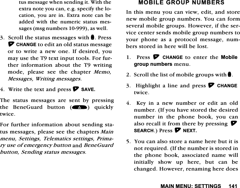 0$,10(186(77,1*6WXVPHVVDJHZKHQVHQGLQJLW:LWKWKHH[WUDQRWH\RXFDQHJVSHFLI\WKHORFDWLRQ\RXDUHLQ([WUDQRWHFDQEHDGGHG ZLWK WKH QXPHULF VWDWXV PHVVDJHVPVJQXPEHUVDVZHOO6FUROOWKHVWDWXVPHVVDJHVZLWKQ3UHVV&amp;+$1*(WRHGLWDQROGVWDWXVPHVVDJHRU WR ZULWH D QHZ RQH ,I GHVLUHG \RXPD\XVHWKH7WH[WLQSXWWRROV)RUIXUWKHU LQIRUPDWLRQ DERXW WKH 7 ZULWLQJPRGHSOHDVHVHHWKHFKDSWHU0HPR0HVVDJHV:ULWLQJPHVVDJHV:ULWHWKHWH[WDQGSUHVV6$9(7KH VWDWXV PHVVDJHV DUH VHQW E\ SUHVVLQJWKH %HQH*XDUG EXWWRQ  TXLFNO\WZLFH)RUIXUWKHULQIRUPDWLRQDERXWVHQGLQJVWDWXVPHVVDJHVSOHDVHVHHWKHFKDSWHUV0DLQPHQX6HWWLQJV7HOHPDWLFVVHWWLQJV3ULPDU\XVHRIHPHUJHQF\EXWWRQDQG%HQH*XDUGEXWWRQ6HQGLQJVWDWXVPHVVDJHV02%,/(*5283180%(56,QWKLVPHQX\RXFDQYLHZHGLWDQGVWRUHQHZPRELOHJURXSQXPEHUV<RXFDQIRUPVHYHUDOPRELOHJURXSV+RZHYHULIWKHVHUYLFHFHQWHUVHQGVPRELOHJURXSQXPEHUVWR\RXU SKRQH DV D SURWRFRO PHVVDJH QXPEHUVVWRUHGLQKHUHZLOOEHORVW3UHVV&amp;+$1*( WRHQWHUWKH0RELOHJURXSQXPEHUVPHQX6FUROOWKHOLVWRIPRELOHJURXSVZLWKQ+LJKOLJKWD OLQHDQGSUHVV&amp;+$1*(WZLFH.H\LQDQHZQXPEHURUHGLWDQROGQXPEHU,I\RXKDYHVWRUHGWKHGHVLUHGQXPEHULQWKHSKRQHERRN\RXFDQDOVRUHFDOOLWIURPWKHUHE\SUHVVLQJ6($5&amp;+3UHVV1(;7<RXFDQDOVRVWRUHDQDPHKHUHEXWLWLVQRWUHTXLUHG,IWKHQXPEHULVVWRUHGLQWKH SKRQH ERRN DVVRFLDWHG QDPH ZLOOLQLWLDOO\ VKRZ XS KHUH EXW FDQ EHFKDQJHG+RZHYHUUHQDPLQJKHUHGRHV