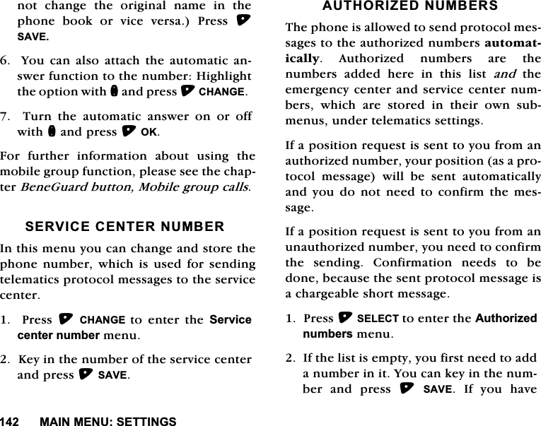 0$,10(186(77,1*6QRWFKDQJHWKHRULJLQDOQDPHLQWKHSKRQH ERRN RU YLFH YHUVD 3UHVV 6$9(<RXFDQDOVRDWWDFKWKHDXWRPDWLFDQVZHUIXQFWLRQWRWKHQXPEHU+LJKOLJKWWKHRSWLRQZLWKQDQGSUHVV&amp;+$1*(7XUQWKHDXWRPDWLFDQVZHURQRURIIZLWKQDQGSUHVV2.)RU IXUWKHU LQIRUPDWLRQ DERXW XVLQJ WKHPRELOHJURXSIXQFWLRQSOHDVHVHHWKHFKDSWHU%HQH*XDUGEXWWRQ0RELOHJURXSFDOOV6(59,&amp;(&amp;(17(5180%(5,QWKLVPHQX\RXFDQFKDQJHDQGVWRUHWKHSKRQHQXPEHUZKLFK LV XVHG IRU VHQGLQJWHOHPDWLFVSURWRFROPHVVDJHVWRWKHVHUYLFHFHQWHU3UHVV&amp;+$1*( WRHQWHUWKH6HUYLFHFHQWHUQXPEHUPHQX.H\LQWKHQXPEHURIWKHVHUYLFHFHQWHUDQGSUHVV6$9($87+25,=('180%(567KHSKRQHLVDOORZHGWRVHQGSURWRFROPHVVDJHVWRWKHDXWKRUL]HGQXPEHUVDXWRPDWLFDOO\ $XWKRUL]HG QXPEHUV DUH WKHQXPEHUV DGGHG KHUH LQ WKLV OLVW DQGWKHHPHUJHQF\FHQWHUDQGVHUYLFHFHQWHUQXPEHUVZKLFKDUHVWRUHGLQWKHLURZQVXEPHQXVXQGHUWHOHPDWLFVVHWWLQJV,IDSRVLWLRQUHTXHVWLVVHQWWR\RXIURPDQDXWKRUL]HGQXPEHU\RXUSRVLWLRQDVDSURWRFRO PHVVDJH ZLOO EH VHQW DXWRPDWLFDOO\DQG\RXGRQRWQHHGWRFRQILUPWKHPHVVDJH,IDSRVLWLRQUHTXHVWLVVHQWWR\RXIURPDQXQDXWKRUL]HGQXPEHU\RXQHHGWRFRQILUPWKH VHQGLQJ &amp;RQILUPDWLRQ QHHGV WR EHGRQHEHFDXVHWKHVHQWSURWRFROPHVVDJHLVDFKDUJHDEOHVKRUWPHVVDJH3UHVV6(/(&amp;7WRHQWHUWKH$XWKRUL]HGQXPEHUVPHQX,IWKHOLVWLVHPSW\\RXILUVWQHHGWRDGGDQXPEHULQLW<RXFDQNH\LQWKHQXPEHUDQGSUHVV6$9(,I\RXKDYH