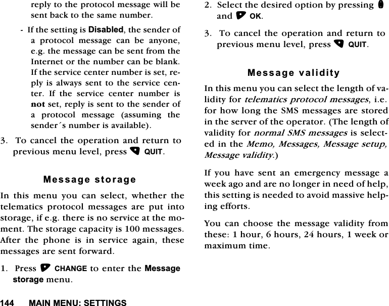 0$,10(186(77,1*6UHSO\WRWKHSURWRFROPHVVDJHZLOOEHVHQWEDFNWRWKHVDPHQXPEHU,IWKHVHWWLQJLV'LVDEOHGWKHVHQGHURID SURWRFRO PHVVDJH FDQ EH DQ\RQHHJWKHPHVVDJHFDQEHVHQWIURPWKH,QWHUQHWRUWKHQXPEHUFDQEHEODQN,IWKHVHUYLFHFHQWHUQXPEHULVVHWUHSO\LV DOZD\VVHQW WRWKH VHUYLFHFHQWHU ,I WKH VHUYLFH FHQWHU QXPEHU LVQRWVHWUHSO\LVVHQWWRWKHVHQGHURID SURWRFRO PHVVDJH DVVXPLQJ WKHVHQGHUVQXPEHULVDYDLODEOH7RFDQFHOWKHRSHUDWLRQDQGUHWXUQWRSUHYLRXVPHQXOHYHOSUHVV48,70HVVDJHVWRUDJH,Q WKLV PHQX \RX FDQ VHOHFW ZKHWKHU WKHWHOHPDWLFVSURWRFROPHVVDJHVDUHSXWLQWRVWRUDJHLIHJWKHUHLVQRVHUYLFHDWWKHPRPHQW7KHVWRUDJHFDSDFLW\LVPHVVDJHV$IWHU WKH SKRQH LV LQ VHUYLFH DJDLQ WKHVHPHVVDJHVDUHVHQWIRUZDUG3UHVV&amp;+$1*(WRHQWHUWKH0HVVDJHVWRUDJHPHQX6HOHFWWKHGHVLUHGRSWLRQE\SUHVVLQJQDQG2.7RFDQFHOWKHRSHUDWLRQDQGUHWXUQWRSUHYLRXVPHQXOHYHOSUHVV48,70HVVDJHYDOLGLW\,QWKLVPHQX\RXFDQVHOHFWWKHOHQJWKRIYDOLGLW\IRUWHOHPDWLFVSURWRFROPHVVDJHVLHIRUKRZORQJWKH606PHVVDJHVDUHVWRUHGLQWKHVHUYHURIWKHRSHUDWRU7KHOHQJWKRIYDOLGLW\IRUQRUPDO606PHVVDJHVLVVHOHFWHGLQWKH0HPR0HVVDJHV0HVVDJHVHWXS0HVVDJHYDOLGLW\,I\RXKDYHVHQWDQHPHUJHQF\PHVVDJHDZHHNDJRDQGDUHQRORQJHULQQHHGRIKHOSWKLVVHWWLQJLVQHHGHGWRDYRLGPDVVLYHKHOSLQJHIIRUWV<RXFDQ FKRRVHWKH PHVVDJHYDOLGLW\IURPWKHVHKRXUKRXUVKRXUVZHHNRUPD[LPXPWLPH