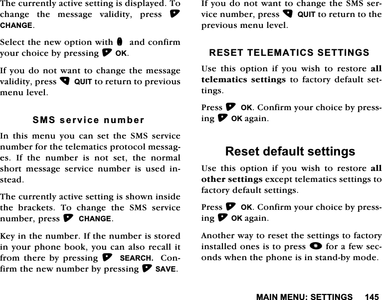 0$,10(186(77,1*67KHFXUUHQWO\DFWLYHVHWWLQJLVGLVSOD\HG7RFKDQJHWKHPHVVDJHYDOLGLW\SUHVV&amp;+$1*(6HOHFWWKHQHZRSWLRQZLWKQDQGFRQILUP\RXUFKRLFHE\SUHVVLQJ2.,I\RXGRQRWZDQWWRFKDQJHWKHPHVVDJHYDOLGLW\SUHVV48,7WRUHWXUQWRSUHYLRXVPHQXOHYHO606VHUYLFHQXPEHU,Q WKLV PHQX \RX FDQ VHW WKH 606 VHUYLFHQXPEHUIRUWKHWHOHPDWLFVSURWRFROPHVVDJHV,IWKHQXPEHULVQRWVHWWKHQRUPDOVKRUW PHVVDJH VHUYLFH QXPEHU LV XVHG LQVWHDG7KHFXUUHQWO\DFWLYHVHWWLQJLVVKRZQLQVLGHWKH EUDFNHWV 7R FKDQJH WKH 606 VHUYLFHQXPEHUSUHVV&amp;+$1*(.H\LQWKHQXPEHU,IWKHQXPEHULVVWRUHGLQ\RXUSKRQHERRN\RXFDQDOVRUHFDOOLWIURPWKHUHE\SUHVVLQJ 6($5&amp;+ &amp;RQILUPWKHQHZQXPEHUE\SUHVVLQJ6$9(,I\RXGRQRWZDQWWRFKDQJHWKH606VHUYLFHQXPEHUSUHVV48,7WRUHWXUQWRWKHSUHYLRXVPHQXOHYHO5(6(77(/(0$7,&amp;66(77,1*68VH WKLV RSWLRQ LI \RX ZLVK WR UHVWRUH DOOWHOHPDWLFVVHWWLQJV WR IDFWRU\ GHIDXOW VHWWLQJV3UHVV2.&amp;RQILUP\RXUFKRLFHE\SUHVVLQJ2.DJDLQ5HVHWGHIDXOWVHWWLQJV8VH WKLV RSWLRQ LI \RX ZLVK WR UHVWRUH DOORWKHUVHWWLQJVH[FHSWWHOHPDWLFVVHWWLQJVWRIDFWRU\GHIDXOWVHWWLQJV3UHVV2.&amp;RQILUP\RXUFKRLFHE\SUHVVLQJ2.DJDLQ$QRWKHUZD\WRUHVHWWKHVHWWLQJVWRIDFWRU\LQVWDOOHGRQHVLVWRSUHVVIRUDIHZVHFRQGVZKHQWKHSKRQHLVLQVWDQGE\PRGH
